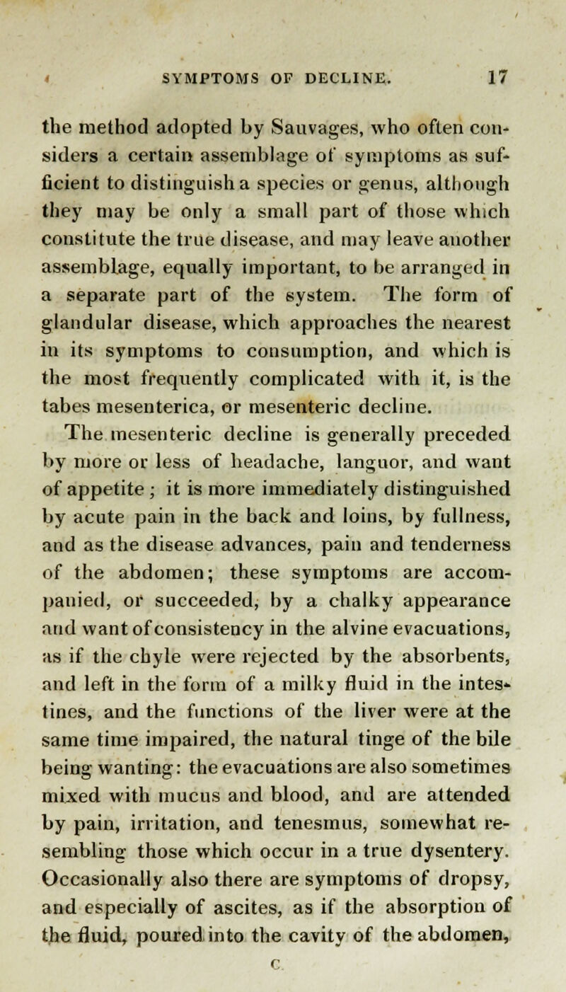 the method adopted by Sauvages, who often con- siders a certain assemblage of symptoms as suf- ficient to distinguish a species or genus, although they may be only a small part of those which constitute the true disease, and may leave another assemblage, equally important, to be arranged in a separate part of the system. The form of glandular disease, which approaches the nearest in its symptoms to consumption, and which is the most frequently complicated with it, is the tabes mesenterica, or mesenteric decline. The mesenteric decline is generally preceded by more or less of headache, languor, and want of appetite ; it is more immediately distinguished by acute pain in the back and loins, by fullness, and as the disease advances, pain and tenderness of the abdomen; these symptoms are accom- panied, or succeeded, by a chalky appearance and want of consistency in the alvine evacuations, as if the chyle were rejected by the absorbents, and left in the form of a milky fluid in the intes- tines, and the functions of the liver were at the same time impaired, the natural tinge of the bile being wanting: the evacuations are also sometimes mixed with mucus and blood, and are attended by pain, irritation, and tenesmus, somewhat re- sembling those which occur in a true dysentery. Occasionally also there are symptoms of dropsy, and especially of ascites, as if the absorption of the fluid, poured into the cavity of the abdomen, c