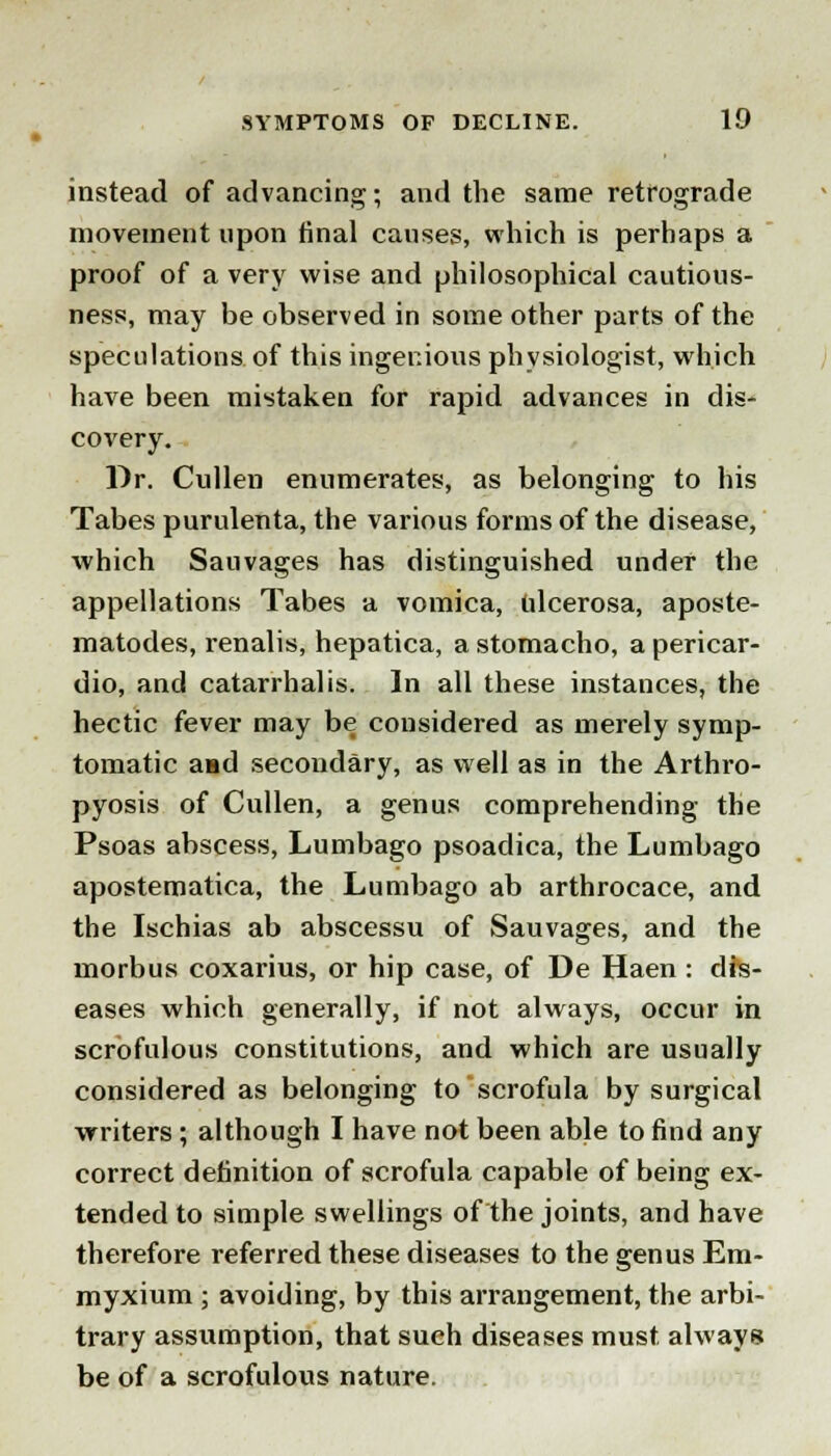 instead of advancing; and the same retrograde movement upon final causes, which is perhaps a proof of a very wise and philosophical cautious- ness, may be observed in some other parts of the speculations of this ingenious physiologist, which have been mistaken for rapid advances in dis- covery. Dr. Cullen enumerates, as belonging to his Tabes purulenta, the various forms of the disease, which Sauvages has distinguished under the appellations Tabes a vomica, ulcerosa, aposte- matodes, renalis, hepatica, a stomacho, a pericar- dio, and catarrhal is. In all these instances, the hectic fever may be considered as merely symp- tomatic aad secondary, as well as in the Arthro- pyosis of Cullen, a genus comprehending the Psoas abscess, Lumbago psoadica, the Lumbago apostematica, the Lumbago ab arthrocace, and the Ischias ab abscessu of Sauvages, and the morbus coxarius, or hip case, of De Haen : dis- eases which generally, if not always, occur in scrofulous constitutions, and which are usually considered as belonging to scrofula by surgical writers; although I have not been able to find any correct definition of scrofula capable of being ex- tended to simple swellings of the joints, and have therefore referred these diseases to the genus Em- myxium ; avoiding, by this arrangement, the arbi- trary assumption, that such diseases must always be of a scrofulous nature.