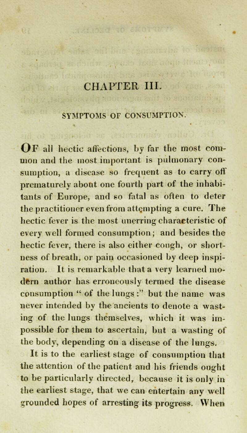 CHAPTER III. SYMPTOMS OF CONSUMPTION. OF all hectic affections, by far the most com- mon and the most important is pulmonary con- sumption, a disease so frequent as to carry off prematurely about one fourth part of the inhabi- tants of Europe, and so fatal as often to deter the practitioner even from attempting a cure. The hectic fever is the most unerring characteristic of every well formed consumption; and besides the hectic fever, there is also either cough, or short- ness of breath, or pain occasioned by deep inspi- ration. It is remarkable that a very learned mo- dern author has erroneously termed the disease consumption  of the lungs: but the name was never intended by the ancients to denote a wast- ing of the lungs themselves, which it was im- possible for them to ascertain, but a wasting of the body, depending on a disease of the lungs. It is to the earliest stage of consumption that the attention of the patient and his friends ought to be particularly directed, because it is only in the earliest stage, that we can entertain any well grounded hopes of arresting its progress. When