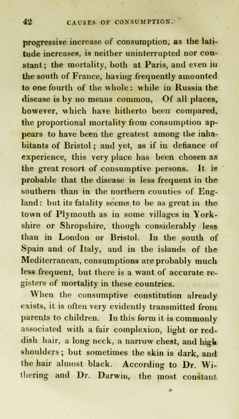 progressive increase of consumption, as the lati- tude increases, is neither uninterrupted nor con- stant ; the mortality, both at Paris, and even in the south of France, having frequently amounted to one fourth of the whole : while in Russia the disease is by no means common. Of all places, however, which have hitherto been compared, the proportional mortality from consumption ap- pears to have been the greatest among the inha- bitants of Bristol; and yet, as if in defiance of experience, this very place has been chosen as the great resort of consumptive persons. It is probable that the disease is less frequent in the southern than in the northern counties of Eng- land: but its fatality seems to be as great in the town of Plymouth as in some villages in York- shire or Shropshire, though considerably less than in London or Bristol. In the south of Spain and of Italy, and in the islands of the Mediterranean, consumptions are probably much less frequent, but there is a want of accurate re- gisters of mortality in these countries. When the consumptive constitution already exists, it is often very evidently transmitted from parents to children. In this form it is commonly associated with a fair complexion, light or red- dish hair, a long neck, a narrow chest, and high shoulders; but sometimes the skin is dark, and the hair almost black. According to Dr. Wi- thering and Dr. Darwin, the most constant