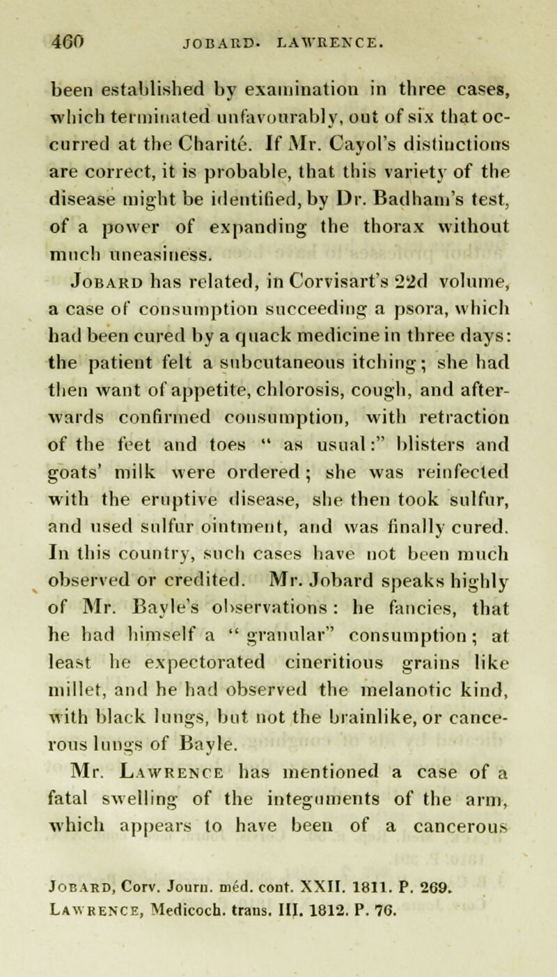 been established by examination in three eases, which terminated unfavourably, out of six that oc- curred at the Charite. If Mr. Cayol's distinctions are correct, it is probable, that this variety of the disease might be identified, by Dr. Badham's test, of a power of expanding the thorax without much uneasiness. Jobard has related, in Corvisart's 22d volume, a case of consumption succeeding a psora, which had been cured by a quack medicine in three days: the patient felt a subcutaneous itching; she had then want of appetite, chlorosis, cough, and after- wards confirmed consumption, with retraction of the feet and toes  as usual: blisters and goats' milk were ordered; she was reinfected with the eruptive disease, she then took sulfur, and used sulfur ointment, and was finally cured. In this country, such cases have not been much observed or credited. Mr. Jobard speaks highly of Mr. Bayle's observations: he fancies, that he had himself a granular consumption; at least he expectorated cineritious grains like millet, and he had observed the melanotic kind, with black lungs, but not the brainlike, or cance- rous lungs of Bayle. Mr. Lawrence has mentioned a case of a fatal swelling of the integuments of the arm, which appears to have been of a cancerous Jobard, Corv. Journ. med. conr. XXII. 1811. P. 269. Lawrence, Medicoch. trans. III. 1812. P. 76.