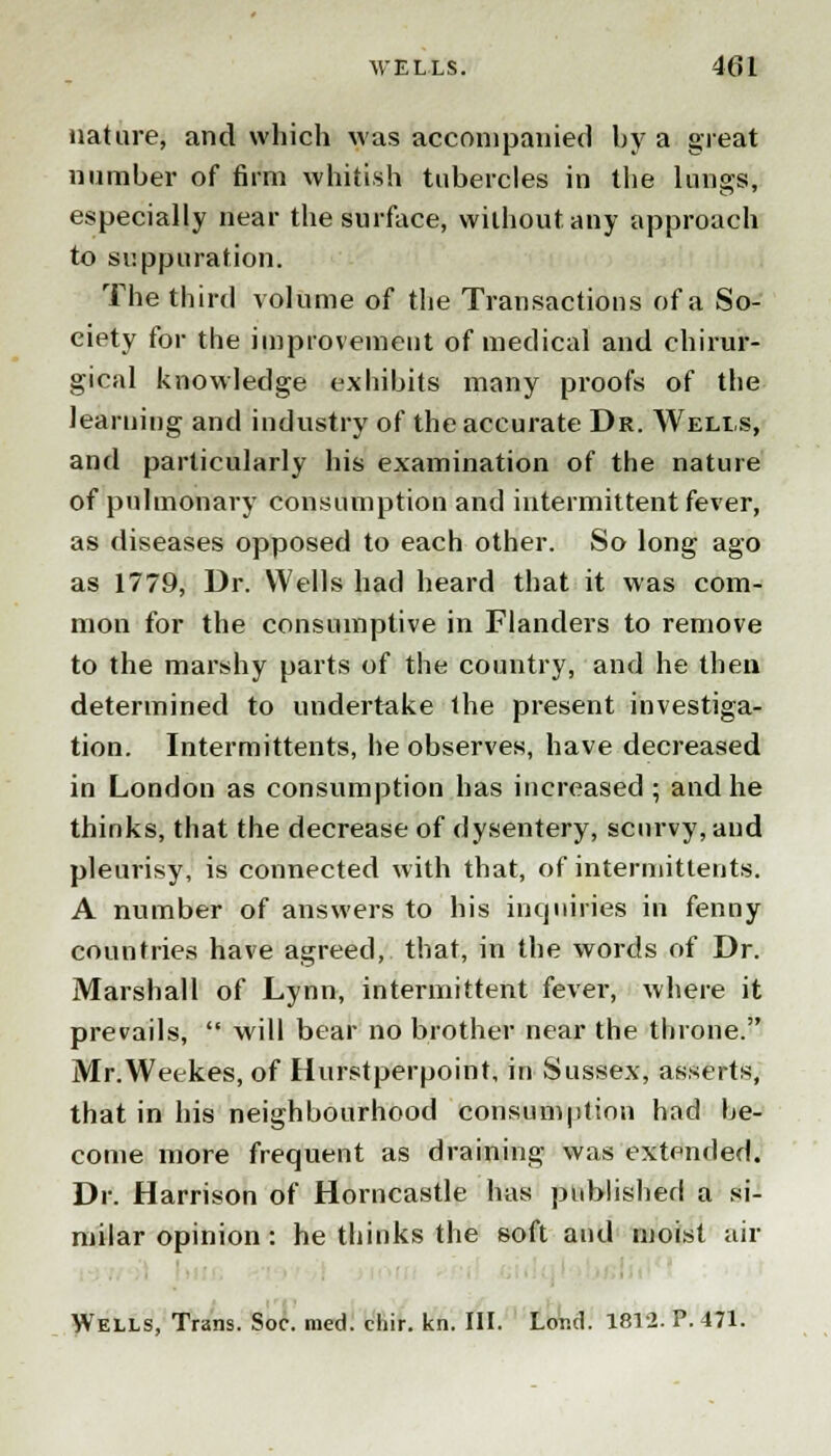 nature, and which was accompanied by a great number of firm whitish tubercles in the lungs, especially near the surface, without any approach to suppuration. The third volume of the Transactions of a So- ciety for the improvement of medical and chirur- gical knowledge exhibits many proofs of the learning and industry of the accurate Dr. Wells, and particularly his examination of the nature of pulmonary consumption and intermittent fever, as diseases opposed to each other. So long ago as 1779, Dr. Wells had heard that it was com- mon for the consumptive in Flanders to remove to the marshy parts of the country, and he then determined to undertake the present investiga- tion. Intermittents, he observes, have decreased in London as consumption has increased ; and he thinks, that the decrease of dysentery, scurvy, and pleurisy, is connected with that, of intermittents. A number of answers to his inquiries in fenny countries have agreed, that, in the words of Dr. Marshall of Lynn, intermittent fever, where it prevails,  will bear no brother near the throne. Mr.Weekes, of Hurstperpoint, in Sussex, asserts, that in his neighbourhood consumption had be- come more frequent as draining was extended. Dr. Harrison of Horncastle has published a si- milar opinion: he thinks the soft and moist air Wells, Trans. Soc. med. chir. kn. III. Lor.d. 1812. P. 471.