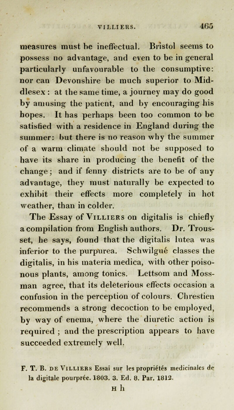 measures must be ineffectual. Bristol seems to possess no advantage, and even to be in general particularly unfavourable to the consumptive: nor can Devonshire be much superior to Mid- dlesex : at the same time, a journey may do good by amusing the patient, and by encouraging his hopes. It has perhaps been too common to be satisfied with a residence in England during the summer: but there is no reason why the summer of a warm climate should not be supposed to have its share in producing the benefit of the change; and if fenny districts are to be of any advantage, they must naturally be expected to exhibit their effects more completely in hot weather, than in colder. The Essay of Villiers on digitalis is chiefly a compilation from English authors. Dr. Trous- set, he says, found that the digitalis lutea was inferior to the purpurea. Schwilgue classes the digitalis, in his materia medica, with other poiso- nous plants, among tonics. Lettsom and Moss- man agree, that its deleterious effects occasion a confusion in the perception of colours. Chrestieu recommends a strong decoction to be employed, by way of enema, where the diuretic action is required ; and the prescription appears to have succeeded extremely well. F. T. B. de Villieks Essai sur les propri6tes medicinales de la digitale pourpiie. 1803. 3. Ed. 8. Par. 1812. Hh