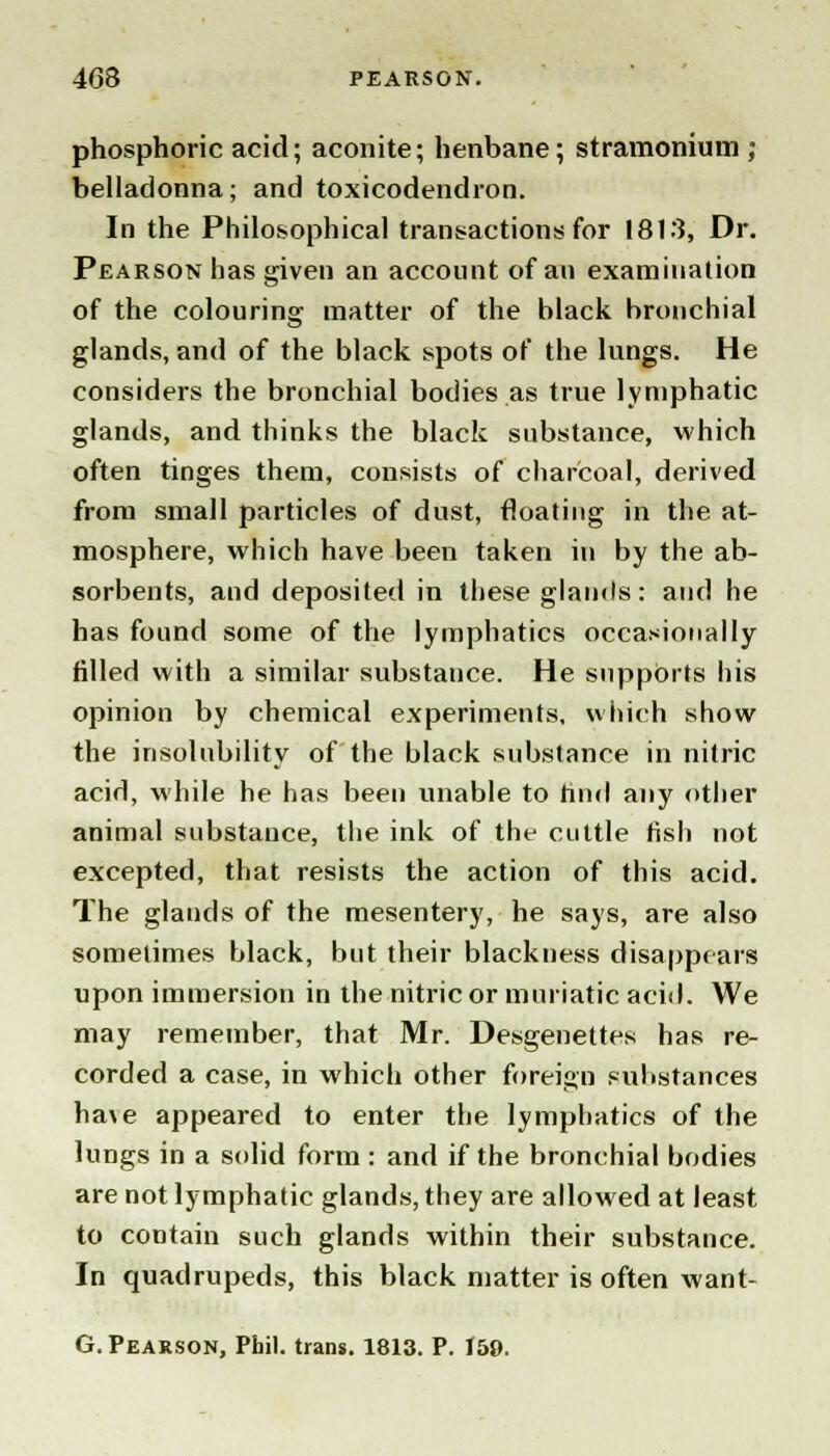 4G8 PEARSON. phosphoric acid; aconite; henbane; stramonium ; belladonna; and toxicodendron. In the Philosophical transactions for 1813, Dr. Pearson has given an account of an examination of the colouring matter of the black bronchial glands, and of the black spots of the lungs. He considers the bronchial bodies as true lymphatic glands, and thinks the black substance, which often tinges them, consists of charcoal, derived from small particles of dust, floating in the at- mosphere, which have been taken in by the ab- sorbents, and deposited in these glands: and he has found some of the lymphatics occasionally filled with a similar substance. He supports his opinion by chemical experiments, which show the insolubility of the black substance in nitric acid, while he has been unable to find any other animal substance, the ink of thr cuttle fish not excepted, that resists the action of this acid. The glands of the mesentery, he says, are also sometimes black, but their blackness disappears upon immersion in the nitric or muriatic acid. We may remember, that Mr. Desgenettes has re- corded a case, in which other foreign substances ha\e appeared to enter the lymphatics of the lungs in a solid form : and if the bronchial bodies are not lymphatic glands, they are allowed at least to contain such glands within their substance. In quadrupeds, this black matter is often want- G. Pearson, Phil, trans. 1813. P. 159.