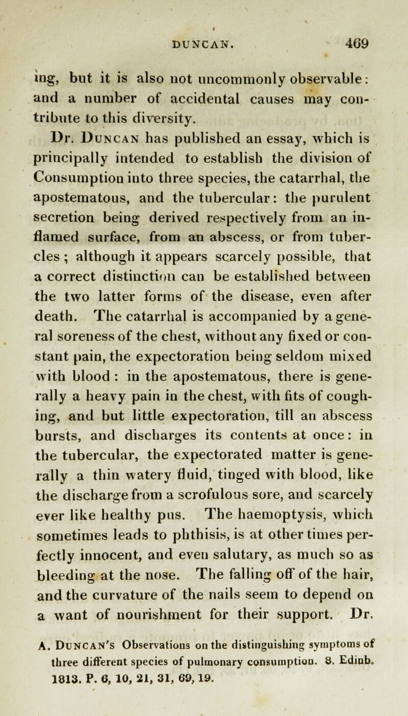 iag, but it is also not uncommonly observable: and a number of accidental causes may con- tribute to this diversity. Dr. Duncan has published an essay, which is principally intended to establish the division of Consumption into three species, the catarrhal, the apostematous, and the tubercular: the purulent secretion being derived respectively from an in- flamed surface, from an abscess, or from tuber- cles ; although it appears scarcely possible, that a correct distinction can be established between the two latter forms of the disease, even after death. The catarrhal is accompanied by a gene- ral soreness of the chest, without any fixed or con- stant pain, the expectoration being seldom mixed with blood : in the apostematous, there is gene- I'ally a heavy pain in the chest, with fits of cough- ing, and but little expectoration, till an abscess bursts, and discharges its contents at once: in the tubercular, the expectorated matter is gene- rally a thin watery fluid, tinged with blood, like the discharge from a scrofulous sore, and scarcely ever like healthy pus. The haemoptysis, which sometimes leads to phthisis, is at other times per- fectly innocent, and even salutary, as much so as bleeding at the nose. The falling off of the hair, and the curvature of the nails seem to depend on a want of nourishment for their support. Dr. A. Duncan's Observations on the distinguishing symptoms of three different species of pulmonary consumption. 8. Edinb. 1813. P. 6, 10, 21, 31, 69,19.