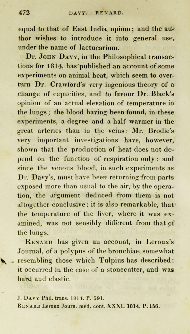 equal to that of East India opium; and the au- thor wishes to introduce it into general use, under the name of lactucarinm. Dr. John Davy, in the Philosophical transac- tions for 1814, has'published an account of some experiments on animal heat, which seem to over- turn Dr. Crawford's very ingenious theory of a change of capacities, and to favour Dr. Black's opinion of an actual elevation of temperature in the lungs; the blood having been found, in these experiments, a degree and a half warmer in the great arteries than in the veins: Mr. Brodie's very important investigations have, however, shown that the production of heat does not de- pend on the function of respiration only : and since the venous blood, in such experiments as Dr. Davy's, must have been returning from parts exposed more than usual to the air, by the opera- tion, the argument deduced from them is not altogether conclusive: it is also remarkable, that the temperature of the liver, where it was ex- amined, was not sensibly different from that of the lungs. Renard has given an account, in Leroux's Journal, of a polypus of the bronchiae, somewhat * resembling those which Tulpius has described: it occurred in the case of a stonecutter, and was hard and elastic. J. Davy Phil, trans. 1814. P. 591. Renard Leroux Journ. med. cont. XXXI. 1814. P. 156.