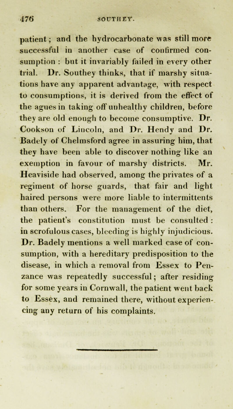 patient; and the hydrocarbonate was still more successful in another case of confirmed con- sumption : but it invariably failed in every other trial. Dr. Southey thinks, that if marshy situa- tions have any apparent advantage, with respect to consumptions, it is derived from the effect of the agues in taking off unhealthy children, before they are old enough to become consumptive. Dr. Cookson of Lincoln, and Dr. Hendy and Dr. Badely of Chelmsford agree in assuring him, that they have been able to discover nothing like an exemption in favour of marshy districts. Mr. Heaviside had observed, among the privates of a regiment of horse guards, that fair and light haired persons were more liable to intermittents than others. For the management of the diet, the patient's constitution must be consulted: in scrofulous cases, bleeding is highly injudicious. Dr. Badely mentions a well marked case of con- sumption, with a hereditary predisposition to the disease, in which a removal from Essex to Pen- zance was repeatedly successful; after residing for some years in Cornwall, the patient went back to Essex, and remained there, without experien- cing any return of his complaints.