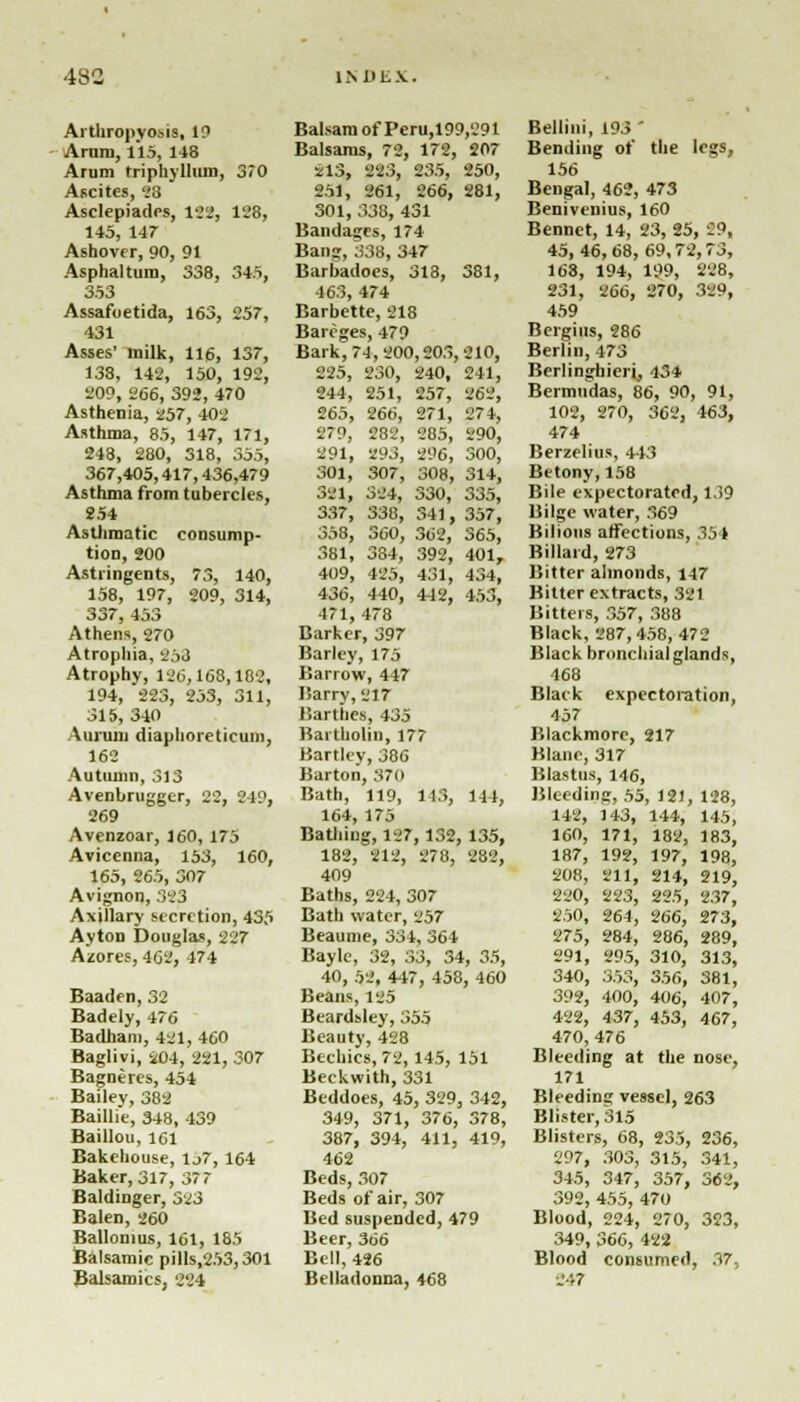 Arthropvosis, 19 Arum, 115, 148 Arum triphyllmn, 370 Ascites, 23 Asclepiadcs, H2, 128, 145, 147 Ashover, 90, 91 Asphaltum, 338, 345, 353 Assafoetida, 163, 257, 131 Asses' milk, 116, 137, 138, 142, 150, 192, 209, 266, 392, 470 Asthenia, 257, 402 Asthma, 85, 147, 171, 248, 280, 318, 355, 367,405,417,436,479 Asthma from tubercles, 254 Asthmatic consump- tion, 200 Astringents, 73, 140, 158, 197, 209, 314, 337, 453 Athens, 270 Atrophia, 253 Atrophy, 120,168,182, 194, 223, 253, 311, 315, 340 Aiumm diaphoreticum, 162 Autumn, 313 Avenbrugger, 22, 249, 269 Avenzoar, 160, 175 Avicenna, 153, 160, 165, 265, 307 Avignon, 323 Axjllary secretion, 435 Ayton Douglas, 227 Azores, 462, 171 Baaden, 32 Badely, 476 Badhani, 421, 460 Baglivi, 204, 221, 307 Bagneres, 454 Bailey, 382 Baillie, 348, 439 Baillou, 161 Bakehouse, 1j7, 164 Baker, 317, 377 BaldiDger, 323 Balen, 260 Ballonius, 161, 185 Balsamic pills.253,301 Balsaroics, 224 Balsam of Peru,199,291 Balsams, 72, 172, 207 213, 223, 235, 250, 251, 261, 266, 281, 301, 338, 431 Bandages, 174 Bang, 338, 347 Barbadoes, 313, 381, 463, 474 Barbette, 218 Bareges, 479 Bark, 74, 200,203,210, 225, 230, 240, 241, 244, 251, 257, 262, 265, 266, 271, 274, 279, 282, 285, 290, 291, 293, 296, 300, 301, 307, 308, 314, 381, 324, 330, 335, 337, 338, 341, 357, 358, 360, 362, 365, 381, 384, 392, 401, 409, 425, 431, 434, 436, 440, 442, 453, 471, 478 Barker, 397 Barley, 175 Barrow, 447 liarry, 217 Bartbes, 435 Bartholin, 177 Hartley, 386 Barton, 370 Bath, 119, 113, 144, 164, 175 Bathing, 127,132, 135, 182, 212, 278, 282, 409 Baths, 224, 307 Bath water, 257 Beaume, 334, 364 Bayle, 32, 33, 34, 35, 40, 52, 447, 458, 460 Beans, 125 Beardsley, 355 Beauty, 428 Bechics, 72,145, 151 Beckwith, 331 Beddoes, 45, 329, 342, 349, 371, 376, 378, 387, 394, 411, 419, 462 Beds, 307 Beds of air, 307 Bed suspended, 479 Beer, 366 Bell, 426 Belladonna, 468 Bellini, 193 ' Bending of the legs, 156 Bengal, 462, 473 Benivenius, 160 Bennet, 14, 23, 25, 29, 45,46,68,69,72,73, 168, 194, 199, 28, 231, 266, 270, 329, 459 Bergiiis, 286 Berlin, 473 Berlinghieri, 434 Bermudas, 86, 90, 91, 102, 270, 362, 463, 474 Berzelius, 443 Betony, 158 Bile expectorated, 139 Bilge water, 369 Bilious affections, 35i Kill.ii .1, 273 Bitter almonds, 147 Bitter extracts, 321 Bitters, 357, 388 Black, 287,458,472 Black bronchialglands, 468 Black expectoration, 457 Blackmore, 217 Blanc, 317 Blastus, 146, Bleeding, 55, 121, 128, 142, 143, 144, 145, 160, 171, 182, 183, 187, 192, 197, 198, 208, 211, 214, 219, 220, 223, 225, 237, 250, 264, 266, 273, 275, 284, 286, 289, 291, 295, 310, 313, 340, 353, 356, 381, 392, 400, 406, 407, 422, 437, 453, 467, 470, 476 Bleeding at the nose, 171 Bleeding vessel, 263 Blister, 315 Blisters, 68, 235, 236, 297, 303, 315, 341, 345, 347, 357, 362, 392, 455, 470 Blood, 224, 270, 323, 349, 366, 422 Blood consumed, 37, S47