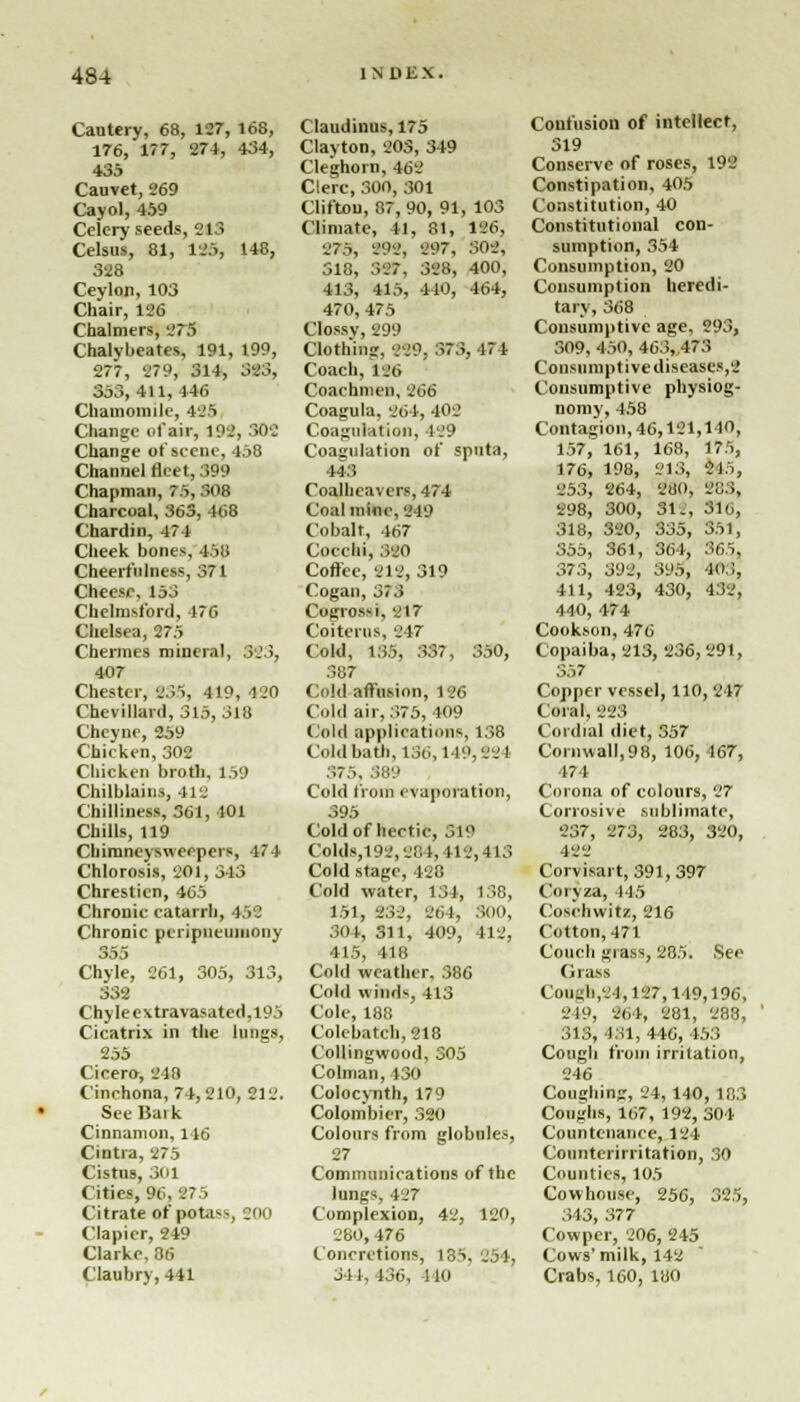 Cautery, 68, 127, 168, 176, 177, 274, 434, 435 Cauvet, 269 Cayol, 459 Celery seeds, 213 Celsus, 81, 185, 148, 328 Ceylon, 103 Chair, 136 Chalmers, 275 Chalybeates, 191, 199, 277, 279, 314, 323, 353,411, 446 Chamomile, 436 Change of air, 192, 302 Change of scene, 458 Channel fleet, 399 Chapman, 75,308 Charcoal, 363, 468 Cbardin, 474 Cheek bones, lit! Cheerfulness, 371 Cheese, 153 Chelmsford, 176 Chelsea, 275 Chermes mineral, SS3, 407 Chester, B35, 419, 420 Chevillard, 315, 318 Cheyne, 259 Chicken, 302 Chicken broth, 159 Chilblains, 412 Chilliness, 361, 401 Chills, 119 Chimneysweeper*, 1/74 Chlorosis, 201, 343 Chresticn, 465 Chronic catarrh, 452 Chronic peripncuniony 355 Chyle, 261, 305, 313, 332 Chyle extravasated,l95 Cicatrix in the lungs, 255 Cicero, 240 Cinchona, 74,210, 212. See Bai k Cinnamon, 146 Cintia, 275 Cistus, 301 Cities, 96, 275 Citrate of potass, J00 Clapier, 249 Clarke, 86 Claubry, 441 Claudinus, 175 Clayton, 203, 349 Cleghorn, 462 Clerc, 300, 301 Clifton, 87, 90, 91, 103 Climate, 41, 81, 186, 275, 292, 297, 302, 518, 327, 328, 400, 413, 415, 410, 164, 470,475 Clossv, 299 Clothing, 229, 373, 474 Coach, 186 Coachmen, 266 Coagula, 264, 402 Coagulation, 1.9 Coagulation of sputa, 443 Coalheavers, 474 Coalmine, 219 Cobalt, 467 Coccbi, 320 Coffee, 212, 319 Cogan, 373 Cogrossi, 217 Coiterus, 217 Cold, 135, 337, 350, 387 Cold affusion, 126 Cold air, 375, 409 Cold applications, 138 Cold bath, 136,119,221 S7:>, 889 Cold from evaporation, 395 Cold of hectic, 51° Colds,192,284, 112,413 Cold stage, 428 Cold water, 134, 138, 151, 232, 264, S00, 904, 311, 409, 412, 415, 418 Cold weather, 386 Cold winds, 413 Cole, 188 Cokbatch,218 Collingwood, 305 Colman, ISO Colocynth, 179 Colombier, 320 Colours from globules, 27 Communications of the lungs, 427 Complexion, 42, 120, 280,476 Concretions, 135. 254, 341, 136, 110 Confusion of intellect, 319 Conserve of roses, 192 Constipation, 405 Constitution, 40 Constitutional con- sumption, 354 Consumption, 20 Consumption heredi- tary, 368 Consumptive age, 293, 309, 450, 463, 473 Consumptive diseases,2 Consumptive physiog- nomy, 458 Contagion,46,121,110, 157, 161, 168, 175, 176, 198, 21:5, 215, 253, 264, 280, 283, 298, 300, 31., 3K,, 318, 320, 335, 351, 355, 361, 364, 865, 373, 392, 395, 403, 411, 423, 430, 432, 440, 474 Cookson, 476 Copaiba, 213, 236,291, 357 Copper vessel, 110, 247 Coral, 225 Cordial diet, 357 Cornwall, 98, 106, 167, 474 Corona of colours, 27 Corrosive sublimate, 237, 273, 283, 320, 422 Corvisart, 391,397 Coivza, 115 Cosehwitz, 216 Cotton, 471 Couch giass, 285. See Ci rass Cough,'.'),127,119,196, 2)9, 864, 281, 288, 313, 431, 446, 453 Cough from irritation, 246 Coughing, 24, 140, 183 Coughs, 167, 192, 304 Countenance, 124 Counterirritation, 30 Counties, 105 Cowhouse, 256, 325, 313, 377 Cowper, 206, 245 Cows' milk, 142 Crabs, 160, 180