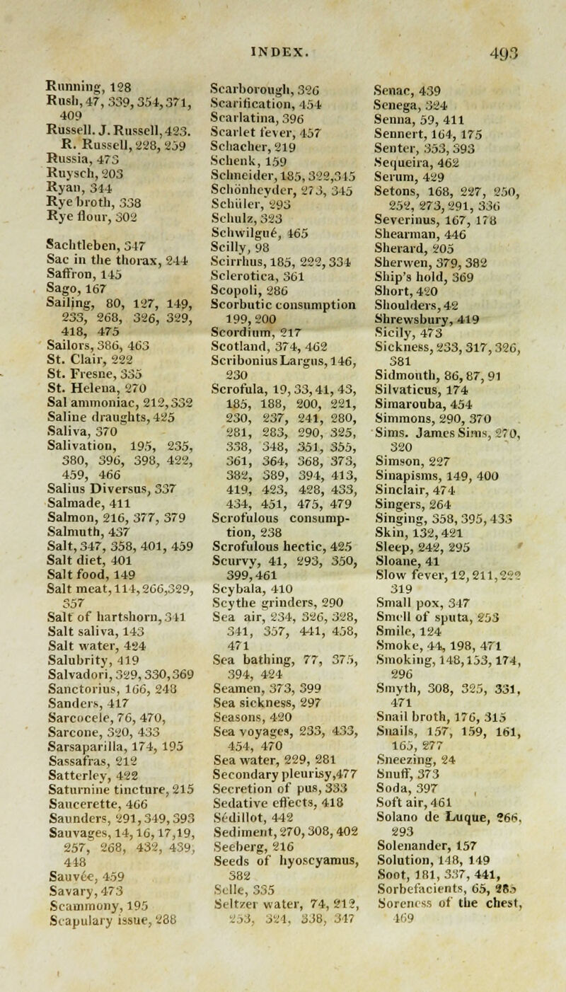 Running, 128 Rush, 47, 339,354,371, 409 Russell. J. Russell, 423. R. Russell, 228, 259 Russia, 473 Ruysch, 203 Ryan, 344 Rye broth, 338 Rye flour, 302 Saehtleben, 347 Sac in the thorax, 244 Saffron, 145 Sago, 167 Sailing, 80, 127, 149, 233, 268, 326, 329, 418, 475 Sailors, 386, 463 St. Clair, 222 St. Fresne, 335 St. Helena, 270 Sal ammoniac, 212,332 Saline draughts, 425 Saliva, 370 Salivation, 195, 235, 380, 396, 398, 422, 459, 466 Salius Diversus, 337 Salmade, 411 Salmon, 216, 377, 379 Salmuth, 437 Salt, 347, 358, 401, 459 Salt diet, 401 Salt food, 149 Salt meat, 114,266,329, 357 Salt of hartshorn, 341 Salt saliva, 143 Salt water, 424 Salubrity, 419 Salvadori, 329,330,369 Sanctorius, 166, 248 Sanders, 417 Sarcocele, 76, 470, Sarcone, 320, 433 Sarsaparilla, 174,195 Sassafras, 212 Satterley, 422 Saturnine tincture, 215 Saucerette, 466 Saunders, 291,349,393 Sauvages, 14,16,17,19, 257, 268, 432, 439, 448 Sauvee, 459 Savary,473 Scauimony, 195 Scapulary issue, 288 Scarborough, 326 Scarification, 454 Scarlatina, 396 Scarlet fever, 457 Schacher, 219 Schenk,159 Schneider, 185,322,315 Schbnhcyder, 27 3, 345 Schuler, 893 Schulz, 323 Schwilgu£, 465 Scilly, 98 Scirrhus, 185, 222,334 Sclerotica, 361 Scopoli, 286 Scorbutic consumption 199,200 Scordium, 217 Scotland, 374, 462 Scribonius Largus, 146, 230 Scrofula, 19,33,41,43, 185, 188, 200, 221, 230, 237, 241, 280, 281, 283, 290, 325, 338, 348, 351, 355, 361, 364, 368, 373, 382, 389, 394, 413, 419, 423, 428, 433, 434, 451, 475, 479 Scrofulous consump- tion, 238 Scrofulous hectic, 425 Scurvy, 41, 293, 350, 399^461 Scybala, 410 Scythe grinders, 290 Sea air, 234, 326, 328, 341, 357, 441, 458, 471 Sea bathing, 77, 375, 394, 424 Seamen, 373, 399 Sea sickness, 297 Seasons, 420 Sea voyages, 233, 433, 454, 470 Sea water, 229, 281 Secondary pleurisy,477 Secretion of pus, 333 Sedative effects, 418 Sidillot, 442 Sediment, 270,308,402 Seeberg, 216 Seeds of hyoscyamus, 382 Sclle, 335 Seltzer water, 74, 212, 253, 321, 338, 347 Senac, 439 Senega, 324 Senna, 59, 411 Sennert, 164, 175 Senter, 353,393 Seuueira, 462 Serum, 429 Setons, 168, 227, 250, 252, 273, 291, 336 Severinus, 167, 178 Shearman, 446 Sherard, 205 Sherwen, 379, 382 Ship's hold, 369 Short, 420 Shoulders, 42 Shrewsbury, 419 Sicily, 473 Sickness, 233,317,326, 381 Sidmouth, 86,87,91 Silvaticus, 174 Simarouba, 454 Simmons, 290, 370 Sims. James Sims, 2 0, 320 Simson, 227 Sinapisms, 149, 400 Sinclair, 474 Singers, 264 Singing, 358, 395,433 Skin, 132,421 Sleep, 242, 295 Sloane, 41 Slow fever, 12,211,22? 319 Small pox, 347 Smell of sputa, 253 Smile, 124 Smoke, 44, 198, 471 Smoking, 148,153,174, 296 Smyth, 308, 325, 331, 471 Snail broth, 176, 315 Snails, 157, 159, 161, 165, 277 Sneezing, 24 Snuff, 373 Soda, 397 Soft air, 461 Solano de Luque, ?66. 293 Solenander, 157 Solution, 148, 149 Soot, 181,337,441, Sorbefacients, 65, 2R.i Soreness of the chest. 469