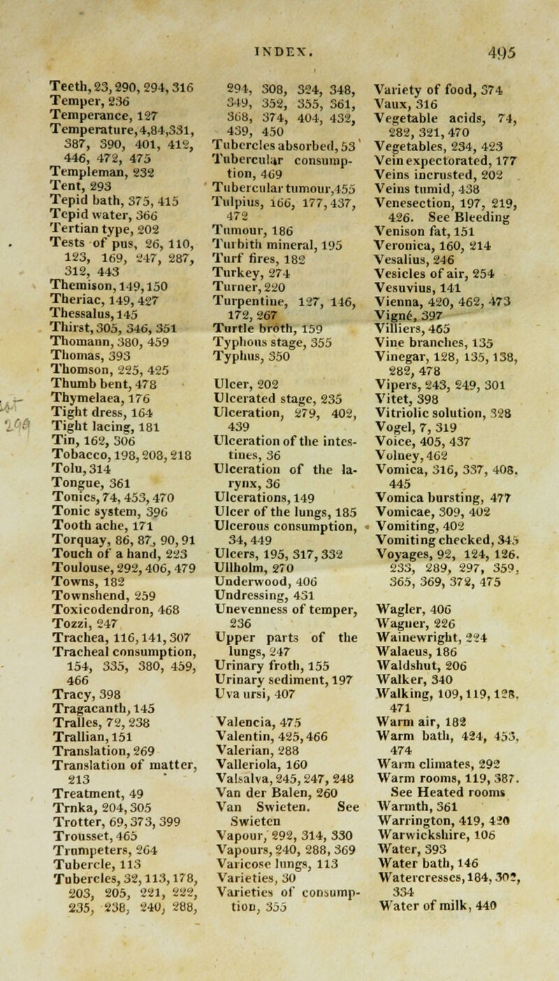 Teeth, 23,290, 294,316 Temper, 236 Temperance, 127 Temperature, 4,84,331, 387, 390, 401, 412, 446, 472, 475 Templeman, 232 Tent, 293 Tepid bath, 375, 415 Tepid water, 366 Tertian type, 202 Tests of pus, 26, 110, 123, 169, 247, 287, 312, 443 Themison,149,150 Theriac, 149,427 Thessalus, 145 Thirst, 305, 346, 351 Thomann, 380, 459 Thomas, 393 Thomson, 225, 425 Thumb bent, 478 Thymelaea, 176 Tight dress, 164 Tight lacing, 181 Tin, 162, 306 Tobacco, 198,203,218 Toln,314 Tongue, 361 Tonics, 74,453,470 Tonic system, 396 Tooth ache, 171 Torquay, 86, 87, 90,91 Touch of a hand, 223 Toulouse, 292,406, 479 Towns, 182 Townshend, 259 Toxicodendron, 468 Tozzi, 247 Trachea, 116,141,307 Tracheal consumption, 154, 335, 380, 459, 466 Tracy, 398 Tragacanth, 145 Tralles, 72, 238 Trallian,151 Translation, 269 Translation of matter, 213 Treatment, 49 Trnka, 204,305 Trotter, 69,373,399 Trousset, 465 Trumpeters, 264 Tubercle, 113 Tubercles, 32,113,178, 203, 205, 221, 222, 235, 238, 240, 288, 294, 308, 324, 348, S49, 352, 355, 361, 368, 374, 404, 432, 439, 450 Tubercles absorbed, 53' Tubercular consump- tion, 469 Tubercular tumour, 155 Tulpius, 166, 177,437, 472 Tumour, 186 Tin bith mineral, 195 Turf fires, 182 Turkey, 274 Turner, 220 Turpentine, 127, 146, 172, 267 Turtle broth, 159 Typhous stage, 355 Typhus, 350 Ulcer, 202 Ulcerated stage, 235 Ulceration, 279, 402, 439 Ulceration of the intes- tines, 36 Ulceration of the la- rynx, 36 Ulcerations, 149 Ulcer of the lungs, 185 Ulcerous consumption, 34,449 Ulcers, 195,317,332 Ullholm, 270 Underwood, 406 Undressing, 431 Unevenness of temper, 236 Upper parts of the lungs, 247 Urinary froth, 155 Urinary sediment, 197 Uva ursi, 407 Valencia, 475 Valentin, 425,466 Valerian, 288 Valleriola, 160 Valsalva, 245,247, 248 Van der Balen, 260 Van Swieten. See Swieten Vapour, 292, 314, 330 Vapours, 240, 288, 369 Varicose lungs, 113 Varieties, 30 Varieties of consump- tion, 355 Variety of food, 374 Vaux, 316 Vegetable acids, 74, 282, 321, 470 Vegetables, 234, 423 Vein expectorated, 177 Veins incrusted, 202 Veins tumid, 438 Venesection, 197, 219, 426. See Bleeding Venison fat, 151 Veronica, 160, 214 Vesalius, 246 Vesicles of air, 254 Vesuvius, 141 Vienna, 420, 462, 473 Vign6, 397 Villiers, 465 Vine branches, 135 Vinegar, 128, 135,138, 282, 478 Vipers, 243, 249, 301 Vitet, 398 Vitriolic solution, 328 Vogel, 7, 319 Voice, 405, 437 Volney,462 Vomica, 316, 337, 408. 445 Vomica bursting, 477 Vomicae, 309, 402 Vomiting, 402 Vomiting checked, 345 Voyages, 92, 124, 126. 233, 289, 297, 359. 365, 369, 372, 475 Wagler, 406 Wagucr, 226 Wainewright, 224 Walaeus, 186 Waldshut, 206 Walker, 340 Walking, 109,119,12R. 471 Warm air, 182 Warm bath, 424, 453. 474 Warm climates, 292 Warm rooms, 119, 387. See Heated rooms Warmth, 361 Warrington, 419, 420 Warwickshire, 106 Water, 393 Water bath, 146 Watercresses, 184,30?, 334 Water of milk, 440