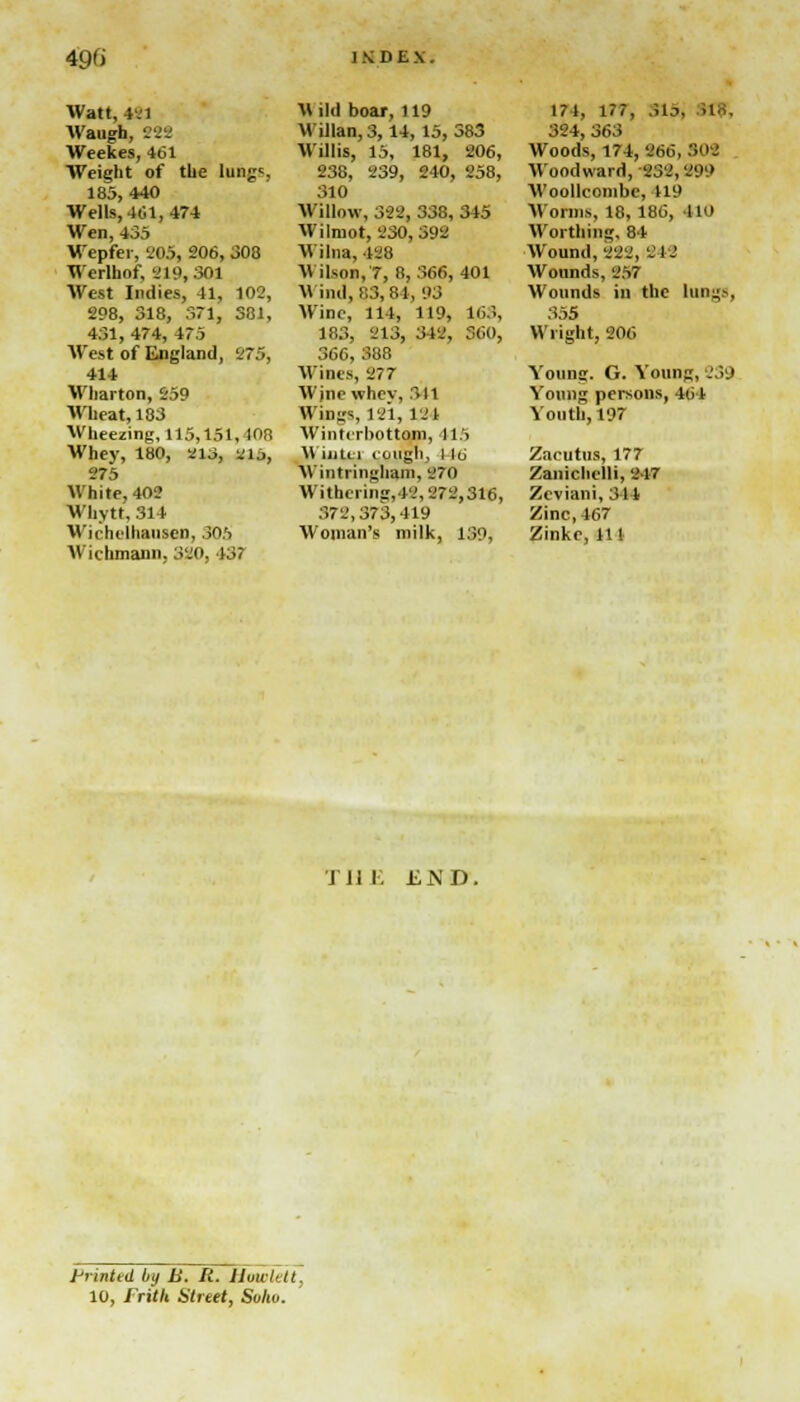 Watt, 421 Waugh, ttt Weekes, 461 Weight of the lungs 185,440 Wells, 401,474 Wen, 435 Wepfer, 205, 206, 308 Werlhof, 219,301 West Indies, 41, 102, 298, 318, 371, 381, 431, 474, 475 West of England, 275, 414 Wharton, 259 Wheat, 183 Wheezing, 115,151, 108 Whey, 180, m3, 2lj, 275 White, 402 Whytt, 314 Wiclulhausen, 305 Wichmann. 320, 437 M lid boar, 119 Willan, 3,14, 15, 383 Willis, 15, 181, 206, 238, 239, 240, 258, 310 Willow, 322, 338,315 Wilmot, 230, 592 Wilna, 428 V ils0B,7, 8, 366, 401 Wind, 83, 84, 93 Wine, 114, 119, 163, 183, 213, 342, 360, 366, 388 Wines, 277 Wjne whev, 311 Wings, 121, 121 Wintrrbottom, 115 WuiUi cough, I lu WintringUEUH, '.'70 Withering, 12,272,316, 372,373,419 Woman's milk, 139, 171, 177, sis; ,i., 324, 363 Woods, 174, 266, 302 Woodward, 232, 299 Woollconibe, 419 Worms, 18, 186, ll<> Worthing, 84 Wound, 222, 212 Wounds, 257 Wounds in the lungs, 355 Wright, 206 Young. G. Young, 239 Young persons, 461 Youth, 197 Zacutus, 177 Zaniclielli, 217 Zeviani, 311 Zinc, 467 Zinke, 111 THE END. printed by B. II. Howlett, 10, Frith Street, Sohu.