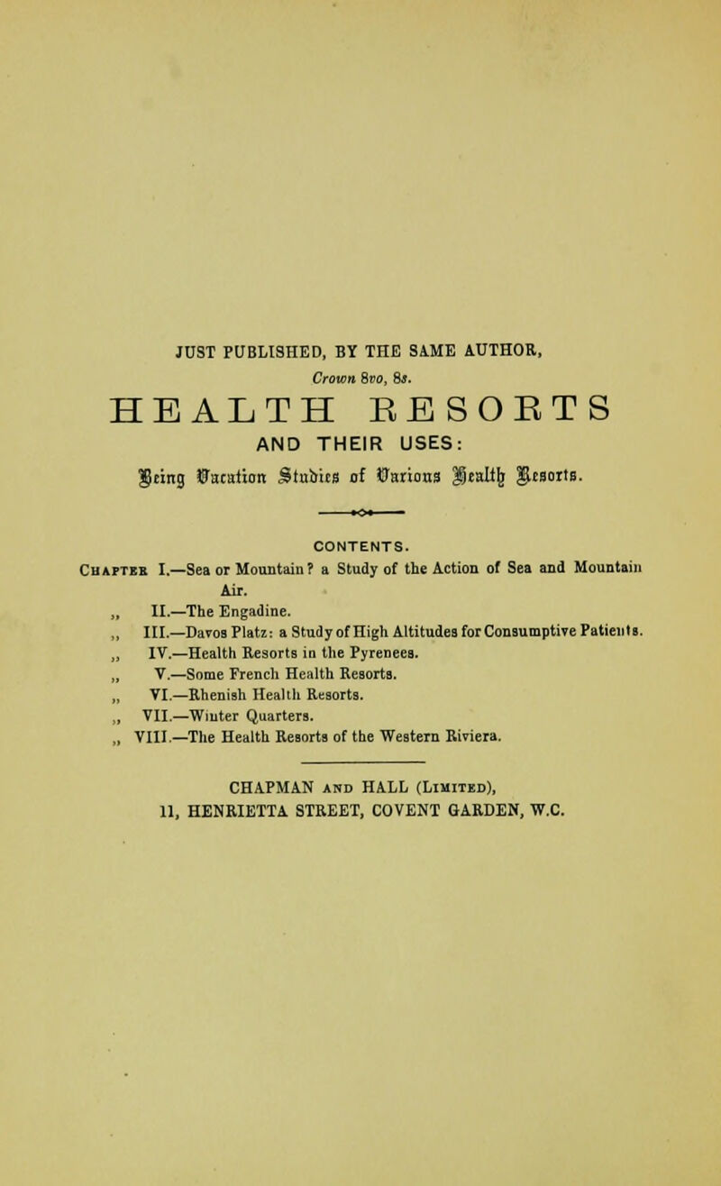 JUST PUBLISHED, BY THE SAME AUTHOR, Crown 8vo, 8s. HEALTH EESOETS AND THEIR USES: $eing Vacation Stubits of Carious Icall^ ginortB. CONTENTS. Cuaftes I.—Sea or Mountain? a Study of the Action of Sea and Mountain Air. II.—The Engadine. „ III.—Davos Platz: a Study of High Altitudes for Consumptive Patients. „ IV.—Health Resorts in the Pyrenees. „ V.—Some French Health Resorts. „ VI.—Rhenish Health Resorts. „ VII.—Winter Quarters. „ VIII.—The Health ReBorts of the Western Riviera. CHAPMAN and HALL (Limited), HENRIETTA STREET, COVENT GARDEN, W.C.