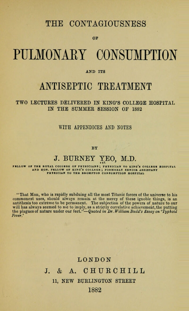 THE CONTAGIOUSNESS PULMONAEY CONSUMPTION ANTISEPTIC TREATMENT TWO LECTURES DELIVERED IN KING'S COLLEGE HOSPITAL IN THE SUMMER SESSION OF 1882 WITH APPENDICES AND NOTES J. BUENEY TEO, M.D. riUOW or TBI BOTAL COLLEGE OF PHYSICIANS; FHTSICIAN TO kIKG'h COLI.BQ1 HOSFITi AHD HON. FBLI.OW OP KING'S COLIKOR) POKMKRLT SENIOR ASSISTANT PUTS101AH TO THK BKOMFTON CONSUMPTION HOSPITAL  That Man, who is rapidly Bubduing all the most Titanic forces of the universe to his commonest uses, should always remain at the mercy of these ignoble things, is an antithesis too extreme to be permanent. The subjection of the powers of nature to our will has always seemed to me to imply, as a strictly correlative achievement,the putting the plagues of nature under our feet.— Quoted in JJr. WilliamBudd's Essay on 'Typhoid Fever' LONDON J. & A. CHURCHILL 11, NEW BURLINGTON STREET 1882