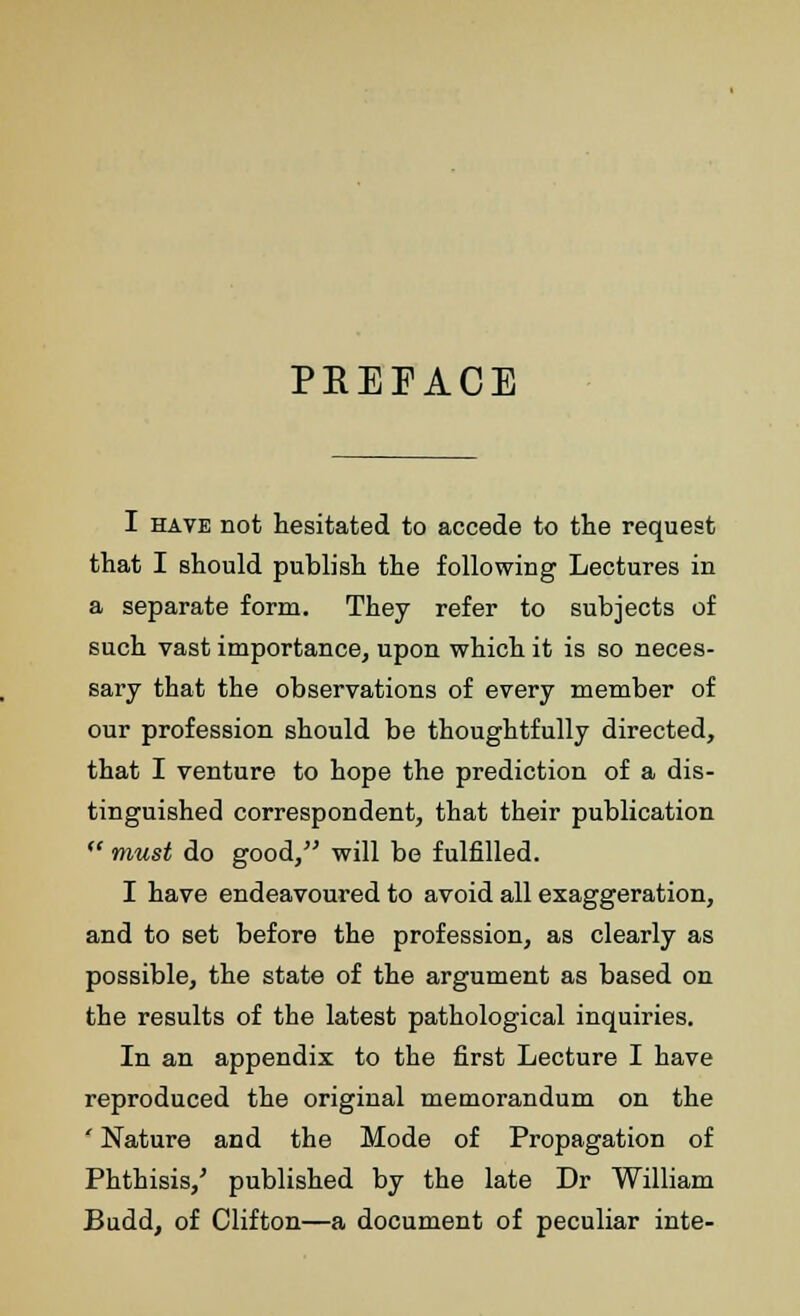 PREFACE I have not hesitated to accede to the request that I should publish the following Lectures in a separate form. They refer to subjects of such vast importance, upon which it is so neces- sary that the observations of every member of our profession should be thoughtfully directed, that I venture to hope the prediction of a dis- tinguished correspondent, that their publication  must do good, will be fulfilled. I have endeavoured to avoid all exaggeration, and to set before the profession, as clearly as possible, the state of the argument as based on the results of the latest pathological inquiries. In an appendix to the first Lecture I have reproduced the original memorandum on the ' Nature and the Mode of Propagation of Phthisis,' published by the late Dr William Budd, of Clifton—a document of peculiar inte-