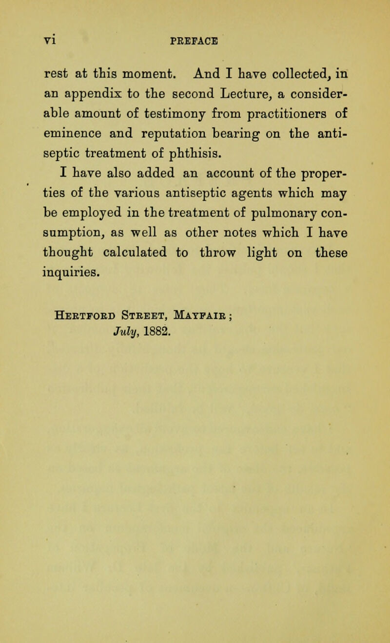 rest at this moment. And I have collected, in an appendix to the second Lecture, a consider- able amount of testimony from practitioners of eminence and reputation bearing on the anti- septic treatment of phthisis. I have also added an account of the proper- ties of the various antiseptic agents which may be employed in the treatment of pulmonary con- sumption, as well as other notes which I have thought calculated to throw light on these inquiries. Hertford Street, Matpair ; July, 1882.