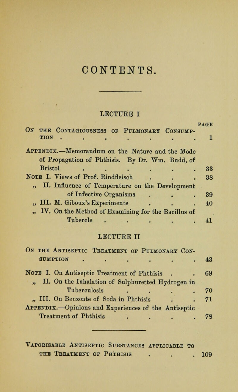CONTENTS. LECTURE I PAGE On the Contagiousness of Pulmonary Consump- tion ....... l Appendix.—Memorandum on the Nature and the Mode of Propagation of Phthisis. By Dr. Wm. Budd, of Bristol ...... 33 Note I. Views of Prof. Rindfleisch . . .38 „ II. Influence of Temperature on the Development of Infective Organisms . . .39 „ III. M. Giboux's Experiments . . .40 „ IV. On the Method of Examining for the Bacillus of Tubercle . . . . .41 LECTURE II On the Antiseptic Treatment oe Pulmonary Con sumption ..... Note I. On Antiseptic Treatment of Phthisis . „ II. On the Inhalation of Sulphuretted Hydrogen in Tuberculosis „ III. On Benzoate of Soda in Phthisis Appendix.—Opinions and Experiences of the Antiseptic Treatment of Phthisis . . . .78 43 69 70 71 Vaporisable Antiseptic Substances applicable to the Treatment op Phthisis . . . 109