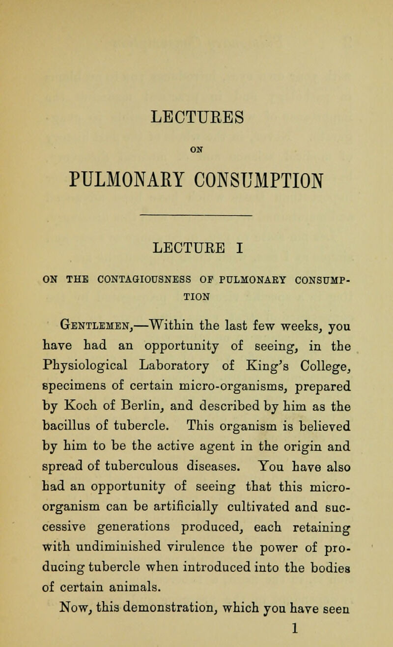 LECTURES PULMONARY CONSUMPTION LECTURE I ON THE CONTAGIOUSNESS OF PULMONARY CONSUMP- TION Gentlemen,—Within the last few weeks, you have had an opportunity of seeing, in the Physiological Laboratory of King's College, specimens of certain micro-organisms, prepared by Koch of Berlin, and described by him as the bacillus of tubercle. This organism is believed by him to be the active agent in the origin and spread of tuberculous diseases. You have also had an opportunity of seeing that this micro- organism can be artificially cultivated and suc- cessive generations produced, each retaining with undiminished virulence the power of pro- ducing tubercle when introduced into the bodies of certain animals. Now, this demonstration, which you have seen