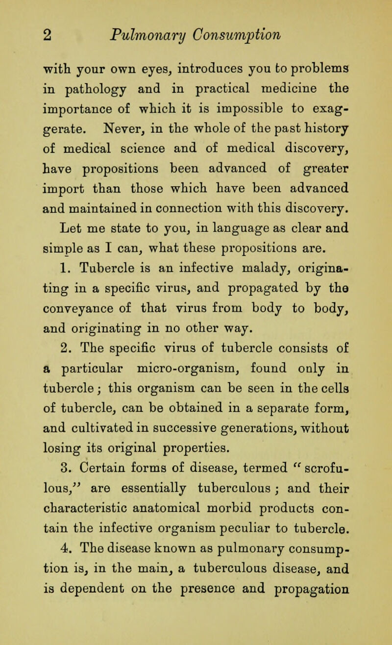 with your own eyes, introduces you to problems in pathology and in practical medicine the importance of which it is impossible to exag- gerate. Never, in the whole of the past history of medical science and of medical discovery, have propositions been advanced of greater import than those which have been advanced and maintained in connection with this discovery. Let me state to you, in language as clear and simple as I can, what these propositions are. 1. Tubercle is an infective malady, origina- ting in a specific virus, and propagated by the conveyance of that virus from body to body, and originating in no other way. 2. The specific virus of tubercle consists of a particular micro-organism, found only in tubercle; this organism can be seen in the cells of tubercle, can be obtained in a separate form, and cultivated in successive generations, without losing its original properties. 3. Certain forms of disease, termed  scrofu- lous, are essentially tuberculous; and their characteristic anatomical morbid products con- tain the infective organism peculiar to tubercle. 4. The disease known as pulmonary consump- tion is, in the main, a tuberculous disease, and is dependent on the presence and propagation