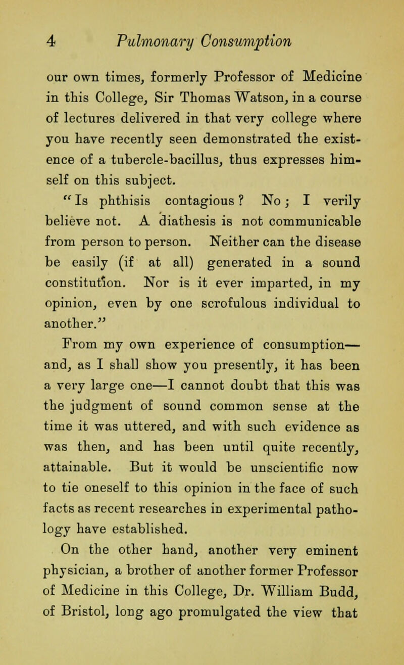 our own times, formerly Professor of Medicine in this College, Sir Thomas Watson, in a course of lectures delivered in that very college where you have recently seen demonstrated the exist- ence of a tubercle-bacillus, thus expresses him- self on this subject.  Is phthisis contagious ? No j I verily believe not. A diathesis is not communicable from person to person. Neither can the disease be easily (if at all) generated in a sound constitution. Nor is it ever imparted, in my opinion, even by one scrofulous individual to another. From my own experience of consumption— and, as I shall show you presently, it has been a very large one—I cannot doubt that this was the judgment of sound common sense at the time it was uttered, and with such evidence as was then, and has been until quite recently, attainable. But it would be unscientific now to tie oneself to this opinion in the face of such facts as recent researches in experimental patho- logy have established. On the other hand, another very eminent physician, a brother of another former Professor of Medicine in this College, Dr. William Budd, of Bristol, long ago promulgated the view that