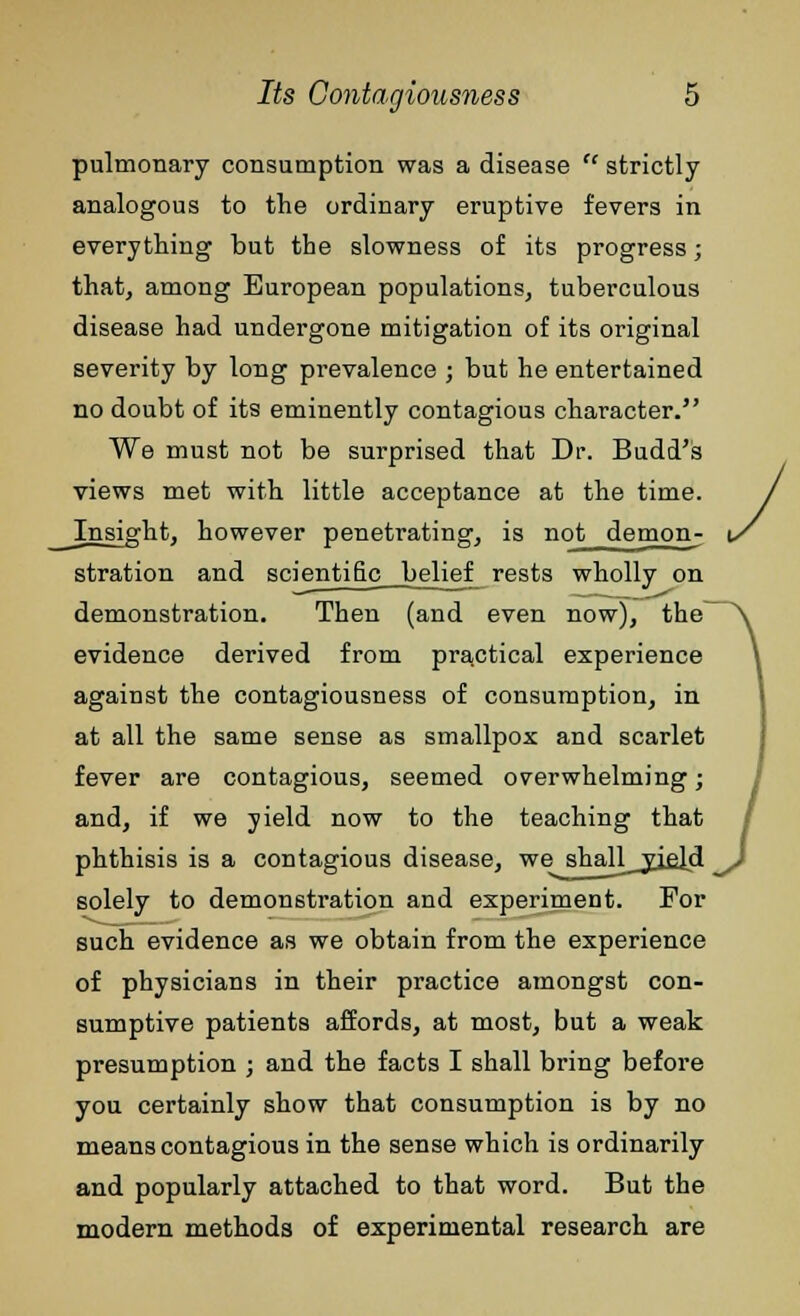 pulmonary consumption was a disease  strictly analogous to the ordinary eruptive fevers in everything but the slowness of its progress; that, among European populations, tuberculous disease had undergone mitigation of its original severity by long prevalence ; but he entertained no doubt of its eminently contagious character. We must not be surprised that Dr. Budd's views met with little acceptance at the time. _Insight, however penetrating, is not demon- stration and scientific belief rests wholly on demonstration. Then (and even now), the evidence derived from practical experience against the contagiousness of consumption, in at all the same sense as smallpox and scarlet fever are contagious, seemed overwhelming; and, if we yield now to the teaching that phthisis is a contagious disease, we shaUyjeJd solely to demonstration and experiment. For such evidence as we obtain from the experience of physicians in their practice amongst con- sumptive patients affords, at most, but a weak presumption ; and the facts I shall bring before you certainly show that consumption is by no means contagious in the sense which is ordinarily and popularly attached to that word. But the modern methods of experimental research are