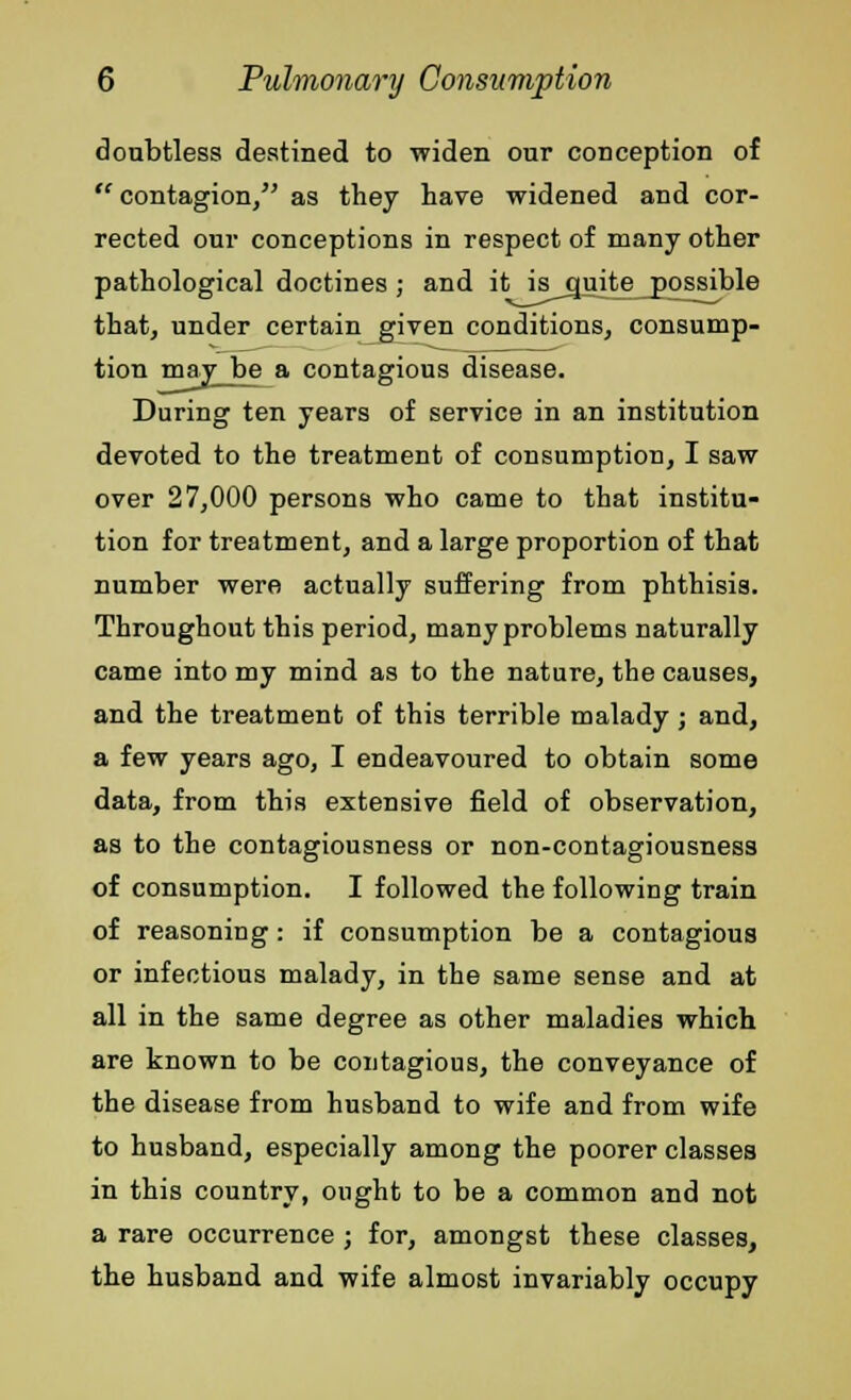 doubtless destined to widen our conception of  contagion/' as they have widened and cor- rected our conceptions in respect of many other pathological doctines; and it isguite jpossible that, under certain given conditions, consump- tion may be a contagious disease. During ten years of service in an institution devoted to the treatment of consumption, I saw over 27,000 persons who came to that institu- tion for treatment, and a large proportion of that number were actually suffering from phthisis. Throughout this period, many problems naturally came into my mind as to the nature, the causes, and the treatment of this terrible malady ; and, a few years ago, I endeavoured to obtain some data, from this extensive field of observation, as to the contagiousness or non-contagiousness of consumption. I followed the following train of reasoning: if consumption be a contagious or infectious malady, in the same sense and at all in the same degree as other maladies which are known to be contagious, the conveyance of the disease from husband to wife and from wife to husband, especially among the poorer classes in this country, ought to be a common and not a rare occurrence ; for, amongst these classes, the husband and wife almost invariably occupy