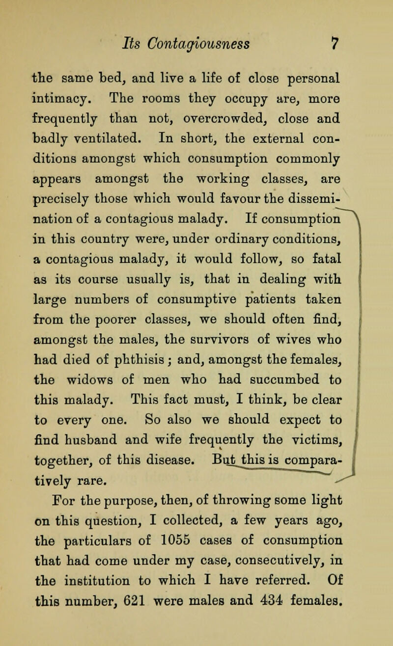 the same bed, and live a life of close personal intimacy. The rooms they occupy are, more frequently than not, overcrowded, close and badly ventilated. In short, the external con- ditions amongst which consumption commonly appears amongst the working classes, are precisely those which would favour the dissemi- nation of a contagious malady. If consumption in this country were, under ordinary conditions, a contagious malady, it would follow, so fatal as its course usually is, that in dealing with large numbers of consumptive patients taken from the poorer classes, we should often find, amongst the males, the survivors of wives who had died of phthisis ; and, amongst the females, the widows of men who had succumbed to this malady. This fact must, I think, be clear to every one. So also we should expect to find husband and wife frequently the victims, together, of this disease. Butjihisis compara- tively rare. For the purpose, then, of throwing some light on this question, I collected, a few years ago, the particulars of 1055 cases of consumption that had come under my case, consecutively, in the institution to which I have referred. Of this number, 621 were males and 434 females.