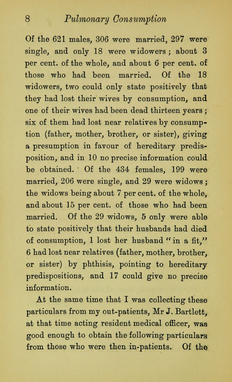 Of the 621 males, 306 were married, 297 were single, and only 18 were widowers ; about 3 per cent, of the whole, and about 6 per cent, of those who had been married. Of the 18 widowers, two could only state positively that they had lost their wives by consumption, and one of their wives had been dead thirteen years ; six of them had lost near relatives by consump- tion (father, mother, brother, or sister), giving a presumption in favour of hereditary predis- position, and in 10 no precise information could be obtained. Of the 434 females, 199 were married, 206 were single, and 29 were widows ; the widows being about 7 per cent, of the whole, and about 15 per cent, of those who had been married. Of the 29 widows, 5 only were able to state positively that their husbands had died of consumption, 1 lost her husband in a fit, 6 had lost near relatives (father, mother, brother, or sister) by phthisis, pointing to hereditary predispositions, and 17 could give no precise information. At the same time that I was collecting these particulars from my out-patients, Mr J. Bartlett, at that time acting resident medical officer, was good enough to obtain the following particulars from those who were then in-patients. Of the