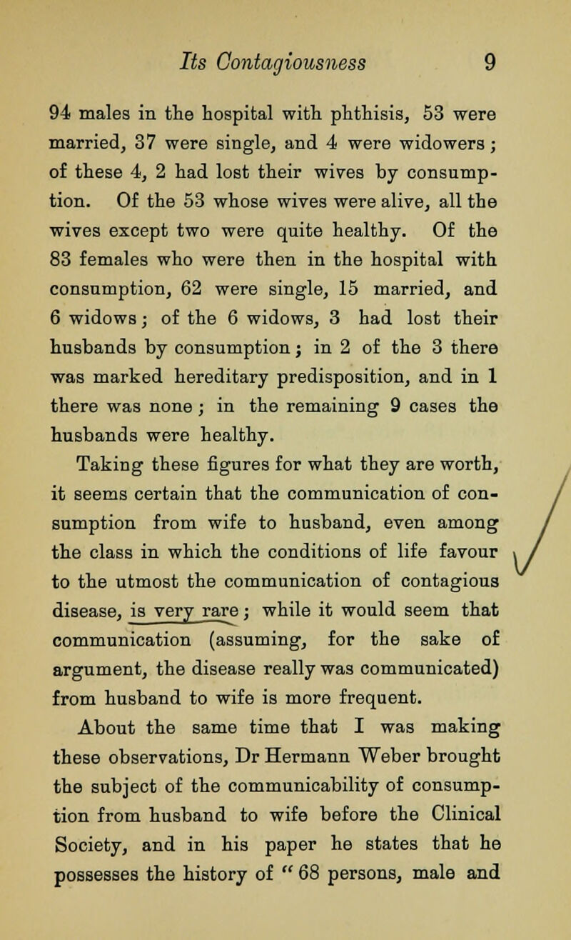 94 males in the hospital with phthisis, 53 were married, 37 were single, and 4 were widowers; of these 4, 2 had lost their wives by consump- tion. Of the 53 whose wives were alive, all the wives except two were quite healthy. Of the 83 females who were then in the hospital with consumption, 62 were single, 15 married, and 6 widows; of the 6 widows, 3 had lost their husbands by consumption j in 2 of the 3 there was marked hereditary predisposition, and in 1 there was none; in the remaining 9 cases the husbands were healthy. Taking these figures for what they are worth, it seems certain that the communication of con- sumption from wife to husband, even among the class in which the conditions of life favour to the utmost the communication of contagious disease, is very rare; while it would seem that communication (assuming, for the sake of argument, the disease really was communicated) from husband to wife is more frequent. About the same time that I was making these observations, Dr Hermann Weber brought the subject of the communicability of consump- tion from husband to wife before the Clinical Society, and in his paper he states that he possesses the history of  68 persons, male and