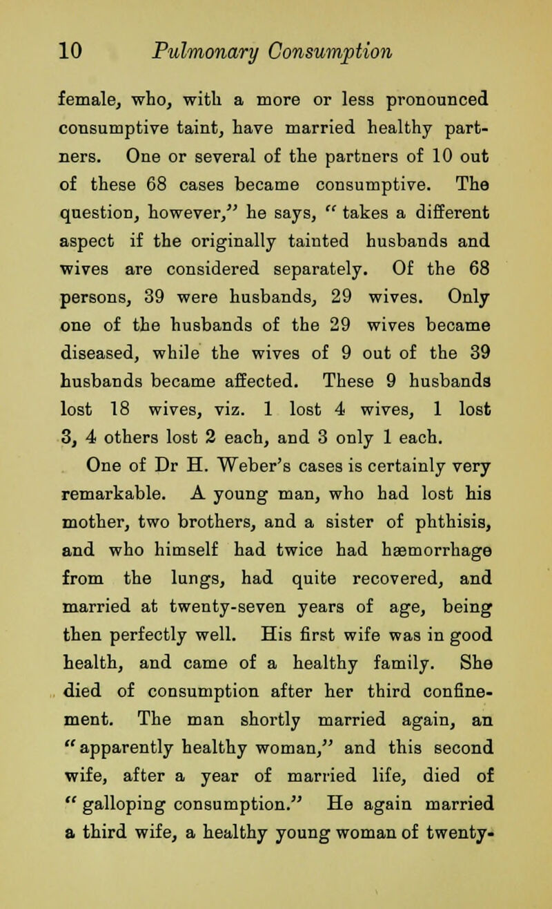 female, who, with a more or less pronounced consumptive taint, have married healthy part- ners. One or several of the partners of 10 out of these 68 cases became consumptive. The question, however/' he says,  takes a different aspect if the originally tainted husbands and wives are considered separately. Of the 68 persons, 39 were husbands, 29 wives. Only one of the husbands of the 29 wives became diseased, while the wives of 9 out of the 39 husbands became affected. These 9 husbands lost 18 wives, viz. 1 lost 4 wives, 1 lost 3, 4 others lost 2 each, and 3 only 1 each. One of Dr H. Weber's cases is certainly very remarkable. A young man, who had lost his mother, two brothers, and a sister of phthisis, and who himself had twice had hemorrhage from the lungs, had quite recovered, and married at twenty-seven years of age, being then perfectly well. His first wife was in good health, and came of a healthy family. She died of consumption after her third confine- ment. The man shortly married again, an apparently healthy woman, and this second wife, after a year of married life, died of  galloping consumption. He again married a third wife, a healthy young woman of twenty-
