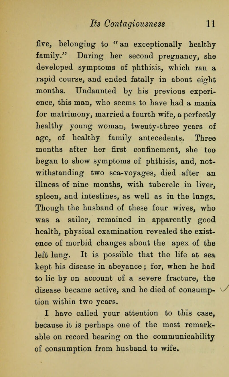 five, belonging to an exceptionally healthy family. During her second pregnancy, she developed symptoms of phthisis, which ran a rapid course, and ended fatally in about eight months. Undaunted by his previous experi- ence, this man, who seems to have had a mania for matrimony, married a fourth wife, a perfectly healthy young woman, twenty-three years of age, of healthy family antecedents. Three months after her first confinement, she too began to show symptoms of phthisis, and, not- withstanding two sea-voyages, died after an illness of nine months, with tubercle in liver, spleen, and intestines, as well as in the lungs. Though the husband of these four wives, who was a sailor, remained in apparently good health, physical examination revealed the exist- ence of morbid changes about the apex of the left lung. It is possible that the life at sea kept his disease in abeyance; for, when he had to lie by on account of a severe fracture, the disease became active, and he died of consump- ^J tion within two years. I have called your attention to this case, because it is perhaps one of the most remark- able on record bearing on the comnmnicability of consumption from husband to wife.