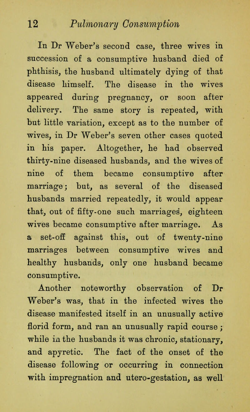 In Dr Weber's second case, three wives in succession of a consumptive husband died of phthisis, the husband ultimately dying of that disease himself. The disease in the wives appeared during pregnancy, or soon after delivery. The same story is repeated, with but little variation, except as to the number of wives, in Dr Weber's seven other cases quoted in his paper. Altogether, he had observed thirty-nine diseased husbands, and the wives of nine of them became consumptive after marriage; but, as several of the diseased husbands married repeatedly, it would appear that, out of fifty-one such marriages', eighteen wives became consumptive after marriage. As a set-off against this, out of twenty-nine marriages between consumptive wives and healthy husbands, only one husband became consumptive. Another noteworthy observation of Dr Weber's was, that in the infected wives the disease manifested itself in an unusually active florid form, and ran an unusually rapid course; while in the husbands it was chronic, stationary, and apyretic. The fact of the onset of the disease following or occurring in connection with impregnation and utero-gestation, as well