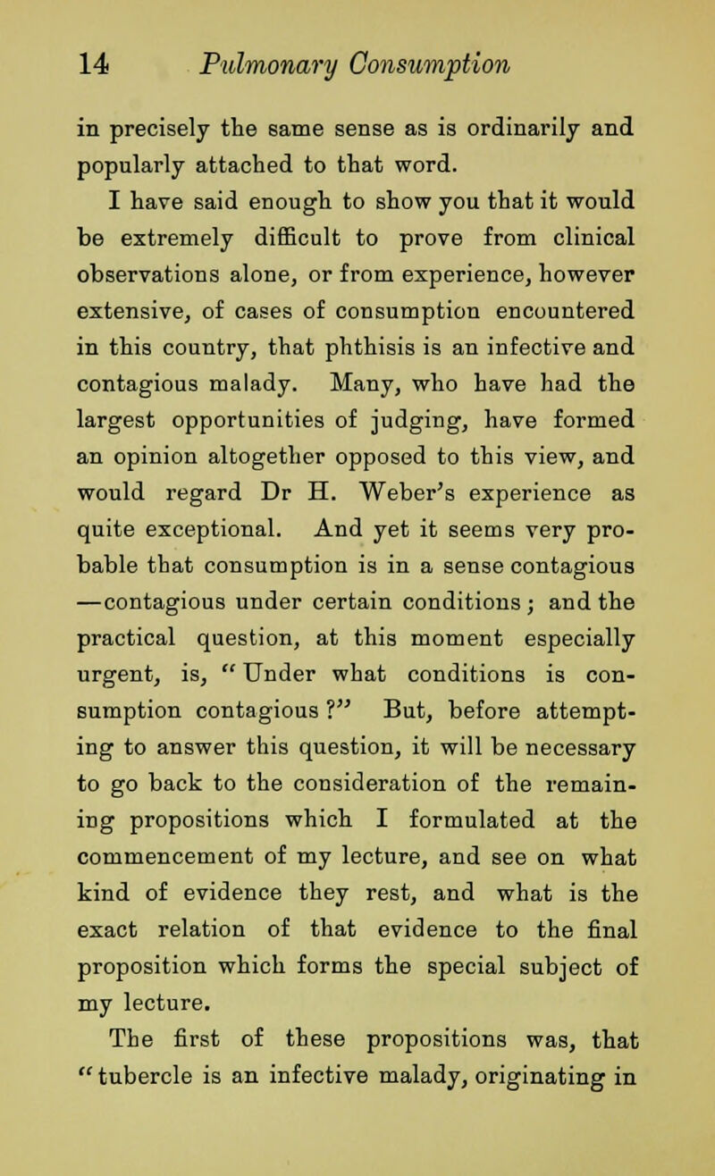 in precisely the same sense as is ordinarily and popularly attached to that word. I have said enough to show you that it would be extremely difficult to prove from clinical observations alone, or from experience, however extensive, of cases of consumption encountered in this country, that phthisis is an infective and contagious malady. Many, who have had the largest opportunities of judging, have formed an opinion altogether opposed to this view, and would regard Dr H. Weber's experience as quite exceptional. And yet it seems very pro- bable that consumption is in a sense contagious —contagious under certain conditions ; and the practical question, at this moment especially urgent, is,  Under what conditions is con- sumption contagious ? But, before attempt- ing to answer this question, it will be necessary to go back to the consideration of the remain- ing propositions which I formulated at the commencement of my lecture, and see on what kind of evidence they rest, and what is the exact relation of that evidence to the final proposition which forms the special subject of my lecture. The first of these propositions was, that  tubercle is an infective malady, originating in