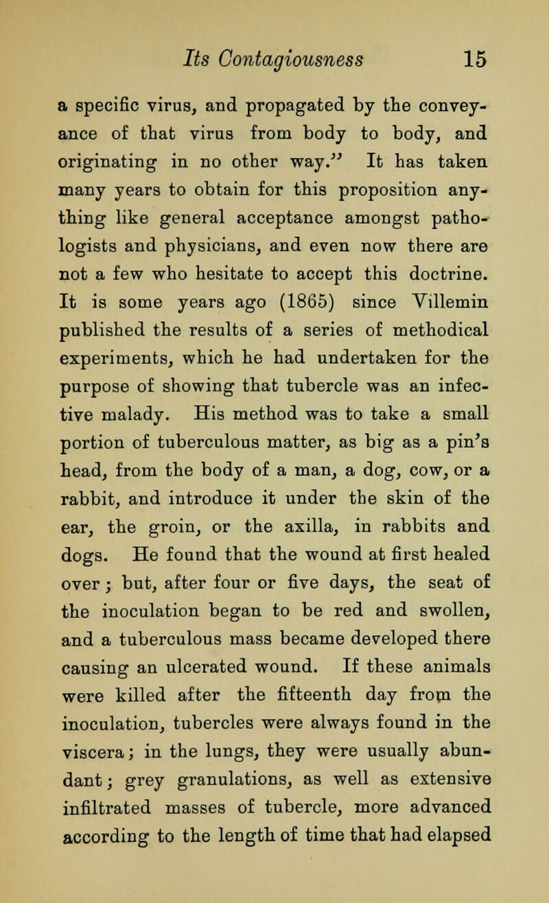 a specific virus, and propagated by the convey- ance of that virus from body to body, and originating in no other way. It has taken many years to obtain for this proposition any- thing like general acceptance amongst patho- logists and physicians, and even now there are not a few who hesitate to accept this doctrine. It is some years ago (1865) since Villemin published the results of a series of methodical experiments, which he had undertaken for the purpose of showing that tubercle was an infec- tive malady. His method was to take a small portion of tuberculous matter, as big as a pin's head, from the body of a man, a dog, cow, or a rabbit, and introduce it under the skin of the ear, the groin, or the axilla, in rabbits and dogs. He found that the wound at first healed over; but, after four or five days, the seat of the inoculation began to be red and swollen, and a tuberculous mass became developed there causing an ulcerated wound. If these animals were killed after the fifteenth day from the inoculation, tubercles were always found in the viscera; in the lungs, they were usually abun- dant ; grey granulations, as well as extensive infiltrated masses of tubercle, more advanced according to the length of time that had elapsed