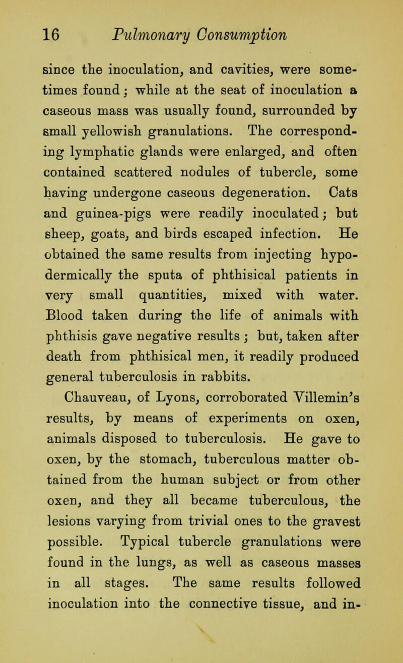 since the inoculation, and cavities, were some- times found; while at the seat of inoculation a caseous mass was usually found, surrounded by small yellowish granulations. The correspond- ing lymphatic glands were enlarged, and often contained scattered nodules of tubercle, some having undergone caseous degeneration. Cats and guinea-pigs were readily inoculated; but sheep, goats, and birds escaped infection. He obtained the same results from injecting hypo- dermically the sputa of phthisical patients in very small quantities, mixed with water. Blood taken during the life of animals with phthisis gave negative results ; but, taken after death from phthisical men, it readily produced general tuberculosis in rabbits. Chauveau, of Lyons, corroborated Villemin's results, by means of experiments on oxen, animals disposed to tuberculosis. He gave to oxen, by the stomach, tuberculous matter ob- tained from the human subject or from other oxen, and they all became tuberculous, the lesions varying from trivial ones to the gravest possible. Typical tubercle granulations were found in the lungs, as well as caseous masses in all stages. The same results followed inoculation into the connective tissue, and in-