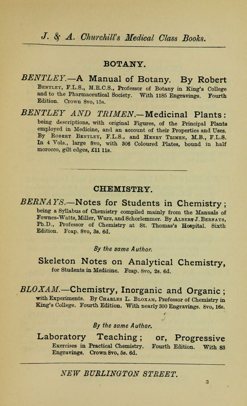 BOTANY. BENTLEY.—A Manual of Botany. By Robert Bentlet, F.L.S., M.E.C.S., Professor of Botany in King's College and to the Pharmaceutical Society. With 1185 Engravings. Fourth Edition. Crown 8vo, 15s. BENTLEY AND TRIMEN.— Medicinal Plants: being descriptions, with original Figures, of the Principal Plants employed in Medicine, and an account of their Properties and Uses. By Eobeet Bentley, F.L.S., and Henby Tbimen, M.B., F.L.8. In 4 Vols., large 8vo, with 306 Coloured Plates, bound in half morocco, gilt edges, £11 lis. CHEMISTRY. BERNA YS.—Notes for Students in Chemistry ; being a Syllabus of Chemistry compiled mainly from the Manuals of Fownes-Watts, Miller, Wurz, and Schorlemmer. By Albeet J. Beehays, Ph.D., Professor of Chemistry at St. Thomas's Hospital. Sixth Edition. Fcap. 8vo, 3s. 6d. By the same A uthor. Skeleton Notes on Analytical Chemistry, for Students in Medicine. Fcap. 8vo, 2s. 6d. BLOXAM.—Chemistry, Inorganic and Organic ; with Experiments. By Chaeles L. Bloxam, Professor of Chemistry in King's College. Fourth Edition. With nearly 300 Engravings. Svo, 16s. By the same Author. Laboratory Teaching; or, Progressive Exercises in Practical Chemistry. Fourth Edition. With 83 Engravings. Crown 8vo, 6s. 6d.
