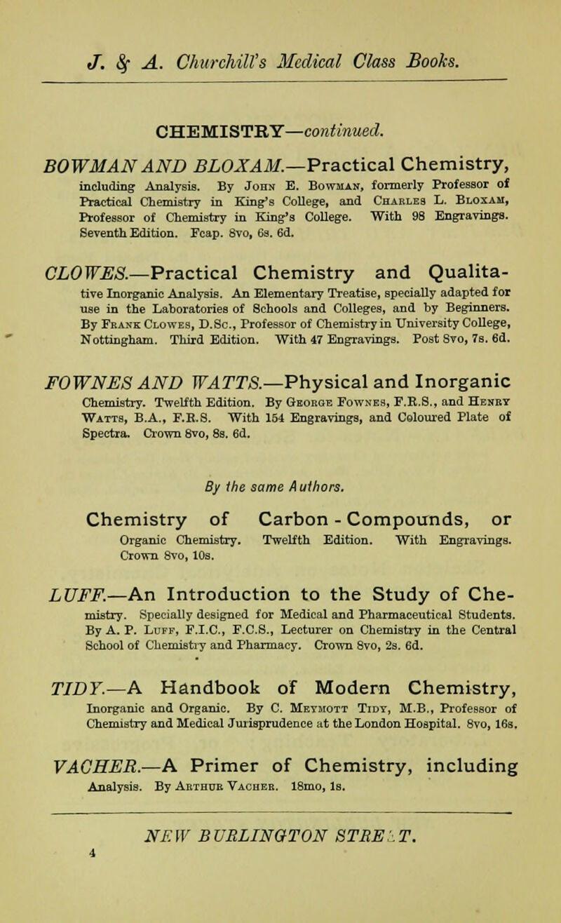 CHEMISTRY—continued. BOWMAN AND BLOXAM.—Practical Chemistry, including Analysis. By John E. Bowman, formerly Professor of Practical Chemistry in King's College, and Charles L. Bloxam, Professor of Chemistry in King's College. With 98 Engravings. Seventh Edition. Fcap. 8vo, 6s. 6d. CLOWES.—Practical Chemistry and Qualita- tive Inorganic Analysis. An Elementary Treatise, specially adapted for use in the Lahoratories of Schools and Colleges, and by Beginners. By Frank Clowes, D.Sc, Professor of Chemistry in University College, Nottingham. Third Edition. With 47 Engravings. Post 8vo, 7s. 6d. FOWNES AND WATTS.—Physical and Inorganic Chemistry. Twelfth Edition. By George Fownes, F.E.S., and Henry Watts, B.A., F.E.S. With 154 Engravings, and Coloured Plate of Spectra. Crown 8vo, 8s. 6d. By the same A uthors. Chemistry of Carbon - Compounds, or Organic Chemistry. Twelfth Edition. With Engravings. Crown 8vo, 10s. LUFF.—An Introduction to the Study of Che- mistry. Specially designed for Medical and Pharmaceutical Students. By A. P. Luff, F.I.C., F.C.S., Lecturer on Chemistry in the Central School of Chemistry and Pharmacy. Crown 8vo, 2s. 6d. TIDY.—A Handbook of Modern Chemistry, Inorganic and Organic. By C. Meymott Tidt, M.B., Professor of Chemistry and Medical Jurisprudence at the London Hospital. 8vo, 16s. VACHER.—A Primer of Chemistry, including Analysis. By Arthur Vacher. 18mo, Is.