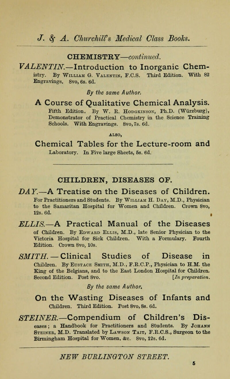 CHEMISTRY—continued. VALENTIN.—Introduction to Inorganic Chem- istry. By William 0. Valentin, F.C.S. Third Edition. With 82 Engravings. 8vo, 6s. 6d. By the same Author. A Course of Qualitative Chemical Analysis. Fifth Edition. By W. E. Hodokinson, Ph.D. (Wurzburg), Demonstrator of Practical Chemistry in the Science Training Schools. With Engravings. 8vo,7s. 6d. ALSO, Chemical Tables for the Lecture-room and Laboratory. In Five large Sheets, 6s. 6d. CHILDREN, DISEASES OF. DAY.—A Treatise on the Diseases of Children. For Practitioners and Students. By William H. Day, M.D., PhyBician to the Samaritan Hospital for Women and Children. Crown 8vo, 12s. 6d. , ELLIS.—A Practical Manual of the Diseases of Children. By Edward Ellis, M.D., late Senior Physician to the Victoria Hospital for Sick Children. With a Formulary. Fourth Edition. Crown 8vo, 10s. SMITH. — Clinical Studies of Disease in Children. By Eustace Smith, M.D., F.R.C.P., Physician to H.M. the King of the Belgians, and to the East London Hospital for Children. Second Edition. Post 8vo. [Inpreparation. By the same Author. On the Wasting Diseases of Infants and Children. Third Edition. Post 8vo, 8s. 6d. STEINER.—Compendium of Children's Dis- eases ; a Handbook for Practitioners and Students. By Johann Steineb, M.D. Translated by Lawson Tait, F.R.C.S., Surgeon to the Birmingham Hospital for Women, &c. 8vo, 12s. 6d.