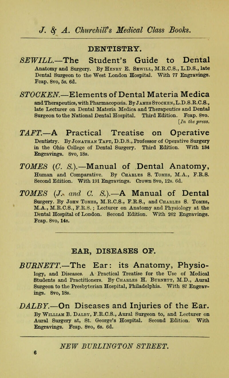 DENTISTRY. SEWILL.—The Student's Guide to Dental Anatomy and Surgery. By Henby E. Sewill, M.E.C.S., L.D.S., late Dental Surgeon to the West London Hospital. With 77 Engravings. Fcap. 8vo, 5s. 6d. STOCKEN.—Elements of Dental Materia Medica and Therapeutics, with Pharmacopoeia. By James Stooken, L.D.S.R.C.S., late Lecturer on Dental Materia Medica and Therapeutics and Dental Surgeon to the National Dental Hospital. Third Edition. Fcap. 8vo. [In the press. TAFT.—A Practical Treatise on Operative Dentistry. By Jonathan Taft, D.D.8., Professor of Operative Surgery in the Ohio College of Dental Surgery. Third Edition. With 134 Engravings. 8vo, 18s. TOMES (C. S.).— Manual of Dental Anatomy, Human and Comparative. By Charles S. Tomes, M.A., F.R.S. Second Edition. With 191 Engravings. Crown 8vo, 12s. 6d. TOMES (J.* and C. &).—A Manual of Dental Surgery. By John Tomes, H.R.C.S., F.R.S., and Charles S. Tombs, M.A., M.R.C.S., F.R.S.; Lecturer on Anatomy and Physiology at the Dental Hospital of London. Second Edition. With 262 Engravings. Fcap. 8vo, 14s. EAR, DISEASES OF. BURNETT.—The Ear: its Anatomy, Physio- logy, and Diseases. A Practical Treatise for the Use of Medical Students and Practitioners. By Charles H. Burnett, M.D., Aural Surgeon to the Presbyterian Hospital, Philadelphia. With 87 Engrav- ings. 8vo, 18s. DALBY.—On Diseases and Injuries of the Ear. By William B. Dalbt, F.R.C.S., Aural Surgeon to, and Lecturer on Aural Surgery at, St. George's Hospital. Second Edition. With Engravings. Fcap. 8vo, 6s. 6d.