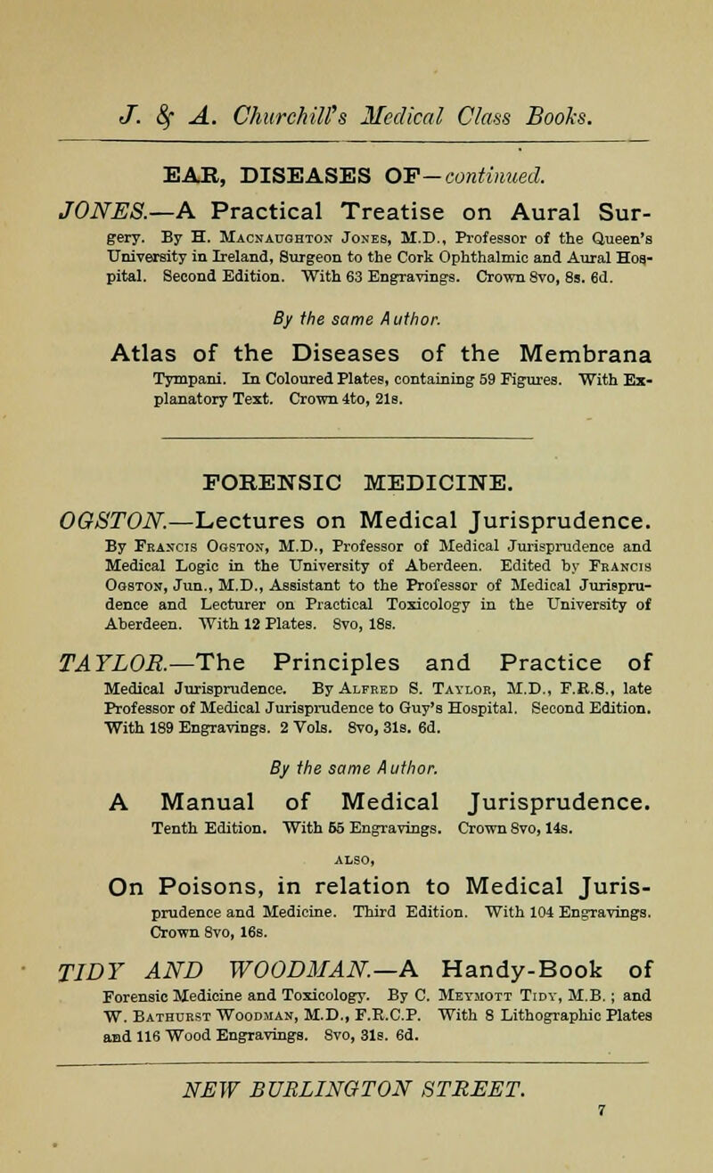 EAR, DISEASES OF— continued. JONES.—A Practical Treatise on Aural Sur- gery. By H. Macnaughton Jones, M.D., Professor of the Queen's University in Ireland, Surgeon to the Cork Ophthalmic and Aural Hos- pital. Second Edition. With 63 Engravings. Crown 8vo, 8s. 6d. By the same Author. Atlas of the Diseases of the Membrana Tympani. In Coloured Plates, containing 59 Figures. With Ex- planatory Text. Crown 4to, 21s. FORENSIC MEDICINE. OGSTON—Lectures on Medical Jurisprudence. By Francis Ogston, M.D., Professor of Medical Jurisprudence and Medical Logic in the University of Aberdeen. Edited by Francis Ogston, Jun., M.D., Assistant to the Professor of Medical Jurispru- dence and Lecturer on Practical Toxicology in the University of Aberdeen. With 12 Plates. 8vo, 18s. TAYLOR.— The Principles and Practice of Medical Jurisprudence. By Alfred S. Taylor, M.D., F.R.S., late Professor of Medical Jurisprudence to Guy's Hospital. Second Edition. With 189 Engravings. 2 Vols. Svo, 31s. 6d. By the same Author. A Manual of Medical Jurisprudence. Tenth Edition. With 55 Engravings. Crown 8vo, 14s. ALSO, On Poisons, in relation to Medical Juris- prudence and Medicine. Third Edition. With 104 Engravings. Crown 8vo, 16s. TIDY AND WOODMAN—A Handy-Book of Forensic Medicine and Toxicology. By C. Meymott Tidy, M.B. ; and W. Bathdrst Woodman, M.D., F.E.C.P. With 8 Lithographic Plates and 116 Wood Engravings. Svo, 31s. 6d.