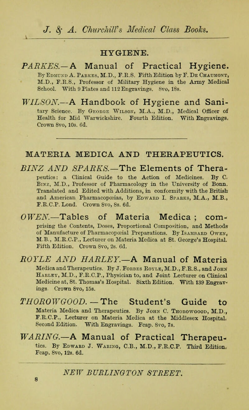 HYGIENE. PARKES.—A Manual of Practical Hygiene. ByEojiuxDA. Parkes, M.D., F.E.S. Fifth Edition by F. Dk Chaumont, M.D., F.R.S., Professor of Military Hygiene in the Army Medical School. With 9 Plates and 112 Engravings. Sro, 18s. WILSON.—A Handbook of Hygiene and Sani- tary Science. By George Wilson, M.A., M.D., Medical Officer of Health for Mid Warwickshire. Fourth Edition. With Engravings. Crown 8vo, 10s. Cd. MATERIA MEDICA AND THERAPEUTICS. BINZ AND SPARKS.—The Elements of Thera- peutics: a Clinical Guide to the Action of Medicines. By C. Bintz, M.D., Professor of Pharmacology in the University of Bonn. Translated and Edited with Additions, in conformity with the British and American Pharmacopoeias, by Edward I. Sparks, M.A., MB., F.R.C.P. Lond. Crown Svo, 8s. 6d. OWEN.—Tables of Materia Medica ; com- prising the Contents, Doses, Proportional Composition, and Methods of Manufacture of Pharmacopceial Preparations. BylsAMBARD Owen, M.B., M.R.C.P., Lecturer on Materia Medica at St. George's Hospital. Fifth Edition. Crown Svo, 2s. 6d. ROYLE AND HARLEY.—A Manual of Materia Medica and Therapeutics. By J.Forbes Royle,M.D.,F.R.S., and John Harley, M.D., F.R.C.P., Physician to, and Joint Lecturer on Clinical Medicine at, St. Thomas's Hospital, Sixth Edition. With 139 Engrav- ings Crown 8vo, 15s. THOROWGOOD. —The Student's Guide to Materia Medica and Therapeutics. By John C. Thorowgood, M.D., F.R.C.P., Lecturer on Materia Medica at the Middlesex Hospital. Second Edition. With Engravings. Fcap. Svo, 7s. WARING.—A Manual of Practical Therapeu- tics. By Edwaed J. Waring, C.B., M.D., F.R.C.P. Third Edition, Fcap. Svo, 12s. 6d.