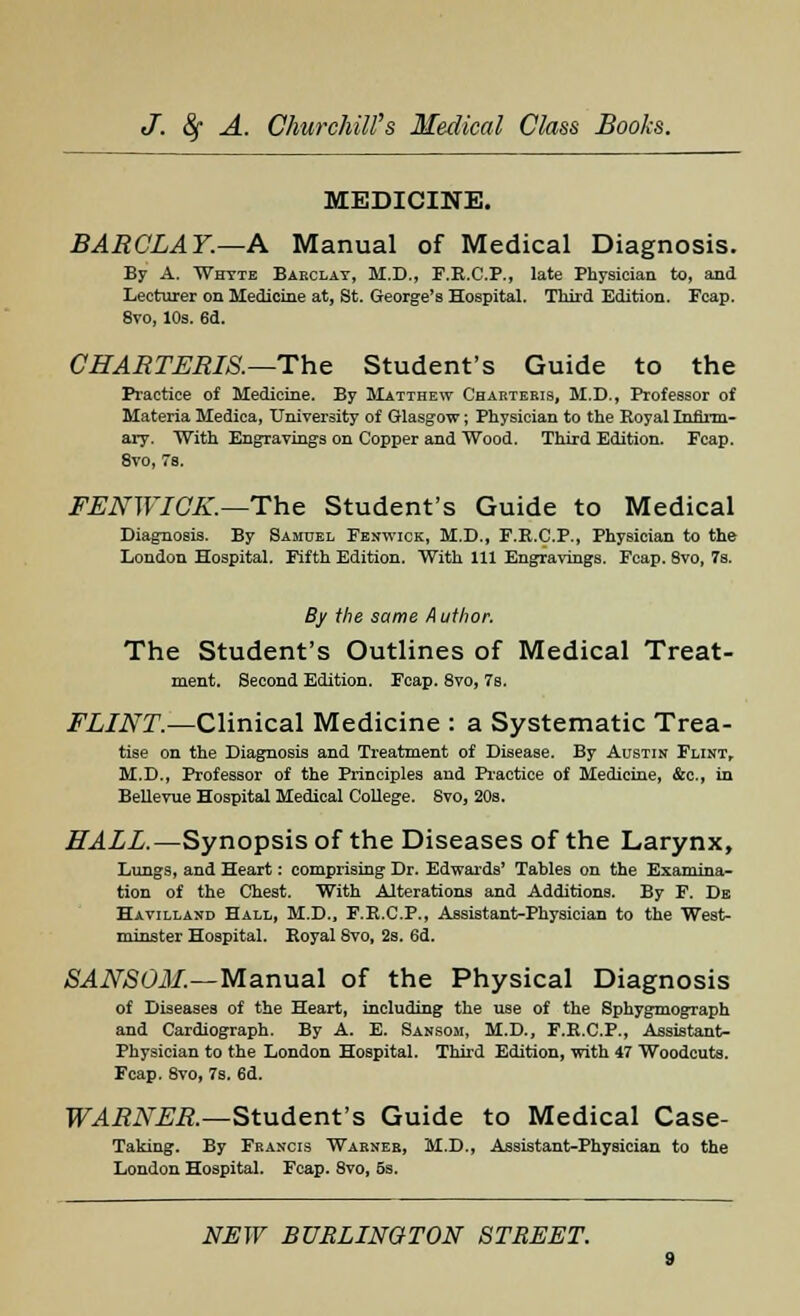 MEDICINE. BARCLAY.—A Manual of Medical Diagnosis. By A. Whtte Barclay, M.D., F.R.C.P., late Physician to, and Lecturer on Medicine at, St. George's Hospital. Third Edition. Fcap. 8vo, 10s. 6d. CHARTERIS.—The Student's Guide to the Practice of Medicine. By Matthew Charteris, M.D., Professor of Materia Medica, University of Glasgow; Physician to the Royal Infirm- ary. With Engravings on Copper and Wood. Third Edition. Fcap. 8vo, 7s. FENWIGK.—The Student's Guide to Medical Diagnosis. By Samuel Fenwick, M.D., F.R.C.P., Physician to the London Hospital. Fifth Edition. With 111 Engravings. Fcap. 8vo, 7s. By the same Author. The Student's Outlines of Medical Treat- ment. Second Edition. Fcap. 8vo, 7s. FLINT.—Clinical Medicine : a Systematic Trea- tise on the Diagnosis and Treatment of Disease. By Austin Flint, M.D., Professor of the Principles and Practice of Medicine, &c, in Bellevue Hospital Medical College. Svo, 20s. HALL.—Synopsis of the Diseases of the Larynx, Lungs, and Heart: comprising Dr. Edwards' Tables on the Examina- tion of the Chest. With Alterations and Additions. By F. De Havilland Hall, M.D., F.R.C.P., Assistant-Physician to the West- minster Hospital. Royal Svo, 2s. 6d. SANSOM.—Manual of the Physical Diagnosis of Diseases of the Heart, including the use of the Sphygmograph and Cardiograph. By A. E. Sansom, M.D., F.R.C.P., Assistant- Physician to the London Hospital. Third Edition, with 47 Woodcuts. Fcap. 8vo, 7s. 6d. WARNER.—Student's Guide to Medical Case- Taking. By Francis Warner, M.D., Assistant-Physician to the London Hospital. Fcap. 8vo, 5s.
