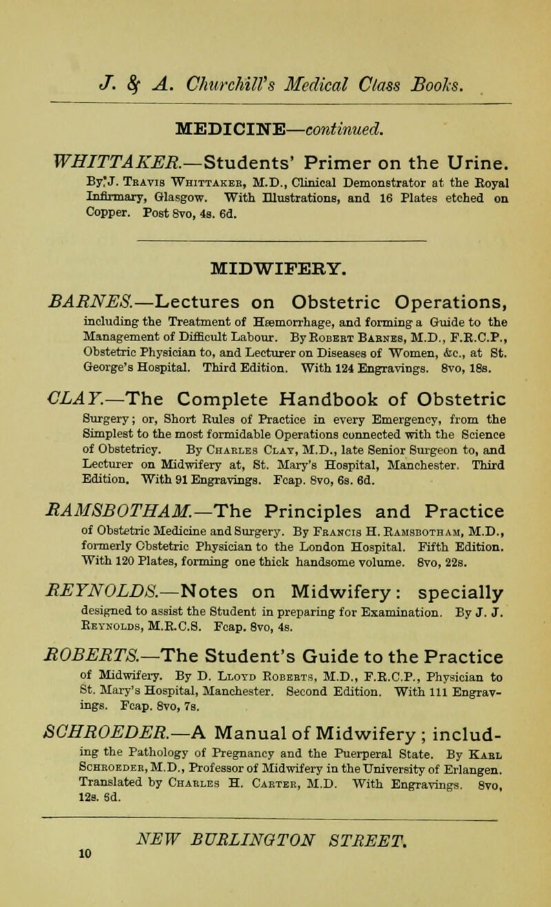 MEDICINE—continued. WHITTAKER.—Students' Primer on the Urine. By'J. Travis Whittaker, M.D., Clinical Demonstrator at the Royal Infirmary, Glasgow. With Illustrations, and 16 Plates etched on Copper. Post 8vo, 4s. 6d. MIDWIFERY. BARNES.—Lectures on Obstetric Operations, including the Treatment of Haemorrhage, and forming a Guide to the Management of Difficult Labour. By Eobeet Babnes, M.D., F.E.C.P., Obstetric Physician to, and Lecturer on Diseases of Women, &c, at St. George's Hospital. Third Edition. With 124 Engravings. 8vo, 18s. CLAY.— The Complete Handbook of Obstetric Surgery; or, Short Rules of Practice in every Emergency, from the Simplest to the most formidable Operations connected with the Science of Obstetricy. By Charles Clay, M.D., late Senior Surgeon to, and Lecturer on Midwifery at, St. Mary's Hospital, Manchester. Third Edition. With 91 Engravings. Feap. 8vo, 6s. 6d. RAMSBOTHAM.—The Principles and Practice of Obstetric Medicine and Surgery. By Francis H. Ramsbotham, M.D., formerly Obstetric Physician to the London Hospital. Fifth Edition. With 120 Plates, forming one thick handsome volume. 8vo, 22b. REYNOLDS.—Notes on Midwifery: specially designed to assist the Student in preparing for Examination. By J. J. Reynolds, M.R.C.6. Fcap. 8vo, 4s. ROBERTS.—The Student's Guide to the Practice of Midwifery. By D. Lloyd Roberts, M.D., F.R.C.P., Physician to St. Mary's Hospital, Manchester. Second Edition. With 111 Engrav- ings. Fcap. 8vo, 7s. SCHROEDER.—A Manual of Midwifery ; includ- ing the Pathology of Pregnancy and the Puerperal State. By Kabl Sohroedeb, M.D., ProfesBor of Midwifery in the University of Erlangen. Translated by Charles H. Cabter, M.D. With Engravings. 8vo, 12s. 6d.