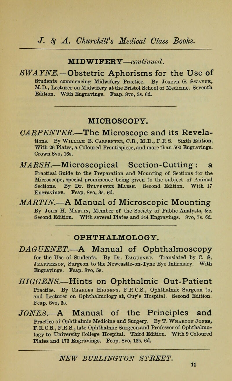 MIDWIFERY—continued. SWATNE.—Obstetric Aphorisms for the Use of Students commencing Midwifery Practice. By Joseph G. Swayne, M.D., Lecturer on Midwifery at the Bristol School of Medicine. Seventh Edition. With Engravings. Fcap. 8vo, 3s. 6d. MICROSCOPY. CARPENTER—The Microscope and its Revela- tions. By William B. Carpenter, C.B., M.D., F.E.S. Sixth Edition. With 26 Plates, a Coloured Frontispiece, and more than 500 Engravings. Crown 8vo, 16s. MARSH.—Microscopical Section-Cutting : a Practical Guide to the Preparation and Mounting of Sections for the Microscope, special prominence being given to the subject of Animal Sections. By Dr. Sylvester Marsh. Second Edition. With 17 Engravings, Fcap. 8vo, 3s. 6d. MARTIN.—A Manual of Microscopic Mounting By John H. Martin, Member of the Society of Public Analysts, &c. Second Edition. With several Plates and 144 Engravings. 8vo, 7s. 6d. OPHTHALMOLOGY. DAGUENET.—A Manual of Ophthalmoscopy for the Use of Students. By Dr. Daguenet. Translated by C. S. Jeaffreson, Surgeon to the Newcastle-on-Tyne Eye Infirmary. With Engravings. Ecap. 8vo, 5s. HIGGENS.—Hints on Ophthalmic Out-Patient Practice. By Charles Higgen-s, E.R.C.S., Ophthalmic Surgeon to, and Lecturer on Ophthalmology at, Guy's Hospital. Second Edition. Ecap. 8vo, 3s. JONES.—A Manual of the Principles and Practice of Ophthalmic Medicine and Surgery. By T. Wharton Jones, F.R.C.S., F.R.S., late Ophthalmic Surgeon-and Professor of Ophthalmo- logy to University College Hospital. Third Edition. With 9 Coloured Plates and 173 Engravings. Fcap. 8vo, 12s. 6d. NEW BURLINGTON STREET.