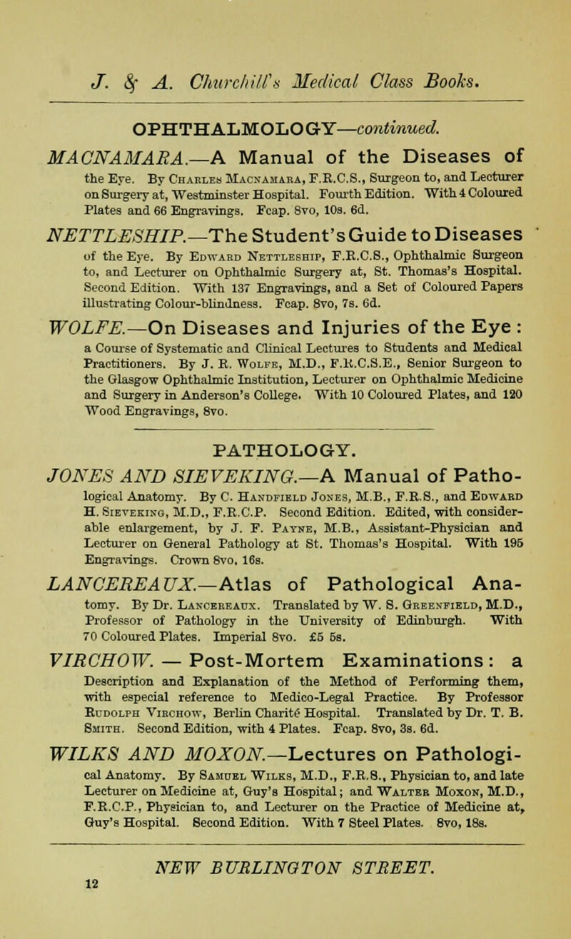 OPHTHALMOLOGY—continued. MACNAMARA.—A Manual of the Diseases of the Ej-e. By Charles Macxamara, F.R.C.S., Surgeon to, and Lecturer on Surgery at, Westminster Hospital. Fourth Edition. With 4 Coloured Plates and 66 Engravings. Fcap. 8vo, 10s. 6d. NETTLESHIP.— The Student's Guide to Diseases of the Eye. By Edward Nettleship, F.E.C.8., Ophthalmic Surgeon to, and Lecturer on Ophthalmic Surgery at, St. Thomas's Hospital. Second Edition. With 137 Engravings, and a Set of Coloured Papers illustrating Colour-blindness. Fcap. 8vo, 7s. 6d. WOLFE.—On Diseases and Injuries of the Eye : a Course of Systematic and Clinical Lectures to Students and Medical Practitioners. By J. B. Wolke, M.D., F.K.C.S.E., Senior Surgeon to the Glasgow Ophthalmic Institution, Lecturer on Ophthalmic Medicine and Surgery in Anderson's College. With 10 Coloured Plates, and 120 Wood Engravings, 8vo. PATHOLOGY. JONES AND SIEVEKING.—A Manual of Patho- logical Anatomy. By C. Handfield Joxes, M.B., F.R.8., and Edward H. Sievekino, M.D., F.R.C.P. Second Edition. Edited, with consider- able enlargement, by J. F. Payne, M.B., Assistant-Physician and Lecturer on General Pathology at St. Thomas's Hospital. With 19B Engravings. Crown 8vo, 16s. LANCEREAUX.—Atlas of Pathological Ana- tomy. By Dr. Lancereaux. Translated by VV. S. Greenfield, M.D., Professor of Pathology in the University of Edinburgh. With 70 Coloured Plates. Imperial 8vo. £5 5b. VIRCHOW. — Post-Mortem Examinations: a Description and Explanation of the Method of Performing1 them, with especial reference to Medico-Legal Practice. By Professor Rudolph Virchow, Berlin Charite Hospital. Translated by Dr. T. B. Smith. Second Edition, with 4 Plates. Fcap. 8vo, 3s. 6d. WILKS AND MOXON.—Lectures on Pathologi- cal Anatomy. By Samuel Wiles, M.D., F.R.8., Physician to, and late Lecturer on Medicine at, Guy's Hospital; and Walter Moxon, M.D., F.R.C.P., Physician to, and Lecturer on the Practice of Medicine at, Guy's Hospital. Second Edition. With 7 Steel Plates. 8vo, 18a.
