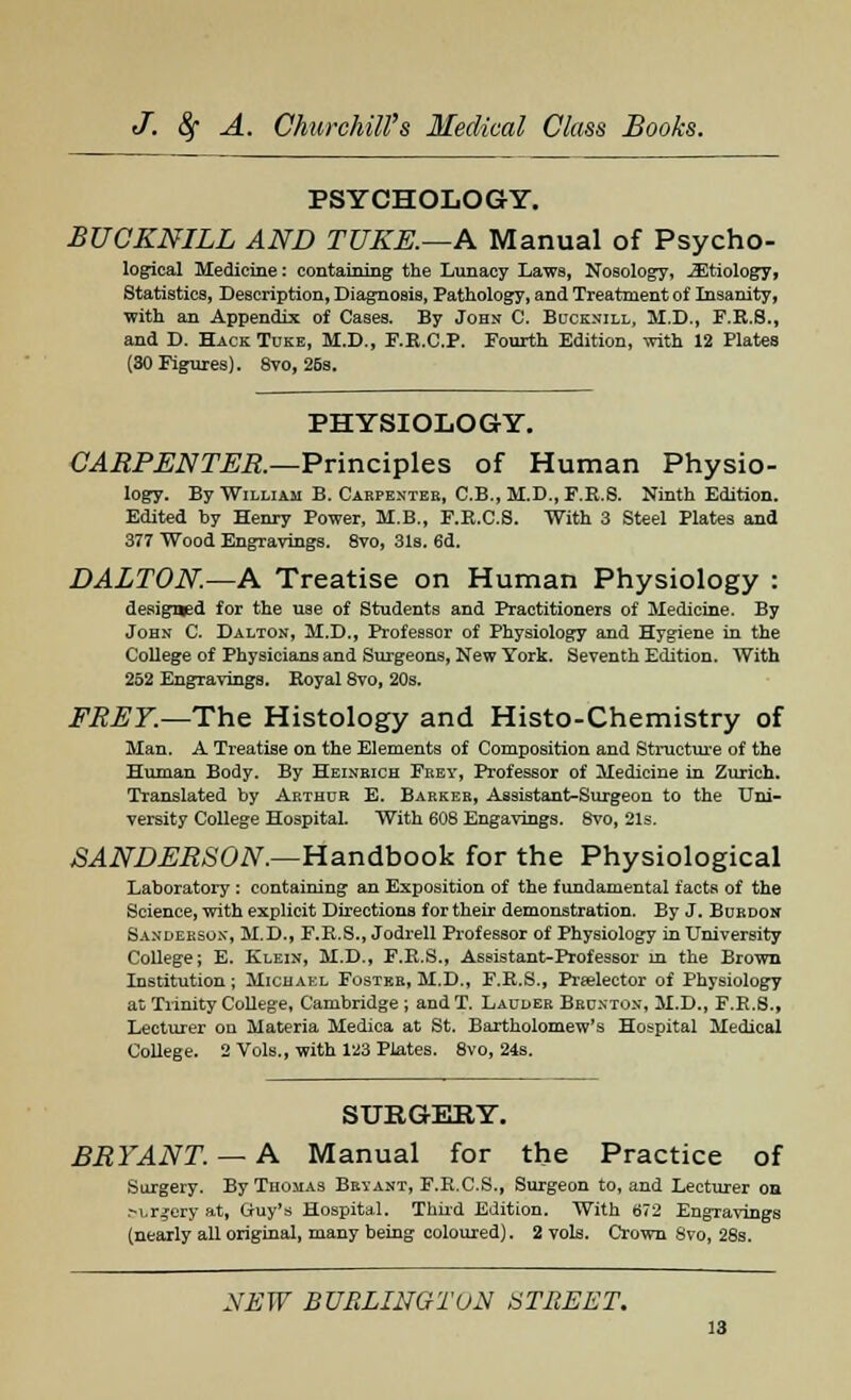 PSYCHOLOGY. BUCKNILL AND TUKE.—A Manual of Psycho- logical Medicine: containing the Lunacy Laws, Nosology, JEtiology, Statistics, Description, Diagnosis, Pathology, and Treatment of Insanity, with an Appendix of Cases. By John C. Bucknill, M.D., F.K.S., and D. Hack Tuke, M.D., F.K.C.P. Fourth Edition, with 12 Plates (30 Figures). 8vo, 26s. PHYSIOLOGY. CARPENTER.—Principles of Human Physio- logy. By William B. Cabpenteb, C.B., M.D., F.R.S. Ninth Edition. Edited by Henry Power, M.B., F.E.C.S. With 3 Steel Plates and 377 Wood Engravings. 8vo, 31s. 6d. DALTON.—A Treatise on Human Physiology : designed for the use of Students and Practitioners of Medicine. By John C. Dalton, M.D., Professor of Physiology and Hygiene in the College of Physicians and Surgeons, New York. Seventh Edition. With 252 Engravings. Royal 8vo, 20s. FREY.—The Histology and Histo-Chemistry of Man. A Treatise on the Elements of Composition and Structure of the Human Body. By Heineich Prey, Professor of Medicine in Zurich. Translated by Arthur E. Barker, Assistant-Surgeon to the Uni- versity College Hospital. With 608 Engavings. 8vo, 21s. SANDERSON.—Handbook for the Physiological Laboratory : containing an Exposition of the fundamental facts of the Science, with explicit Directions for their demonstration. By J. Burdon Sanderson, M.D., F.R.S., Jodrell Professor of Physiology in University College; E. Klein, M.D., F.R.S., Assistant-Professor m the Brown Institution; Michael Foster, M.D., F.R.S., Prselector of Physiology at Trinity College, Cambridge ; and T. Lauder Brunton, M.D., F.R.S., Lecturer on Materia Medica at St. Bartholomew's Hospital Medical College. 2 Vols., with 123 Plates. 8vo, 24s. SURGERY. BRYANT. — A Manual for the Practice of Surgery. By Thomas Bryant, F.R.C.S., Surgeon to, and Lecturer on .-Lrgery at, Guy's Hospital. Third Edition. With 672 Engravings (nearly all original, many being coloured). 2 vols. Crown Svo, 28s.