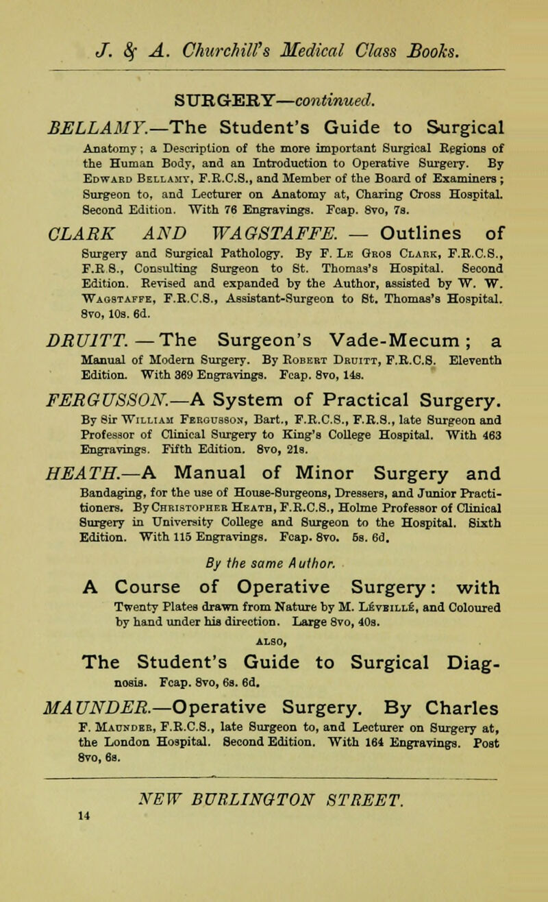 SURGERY—continued, BELLAMY.—The Student's Guide to Surgical Anatomy; a Description of the more important Surgical Regions of the Human Body, and an Introduction to Operative Surgery. By Edward Bellamy, F.R.C.S., and Member of the Board of Examiners; Surgeon to, and Lecturer on Anatomy at, Charing Cross Hospital. Second Edition. With 76 Engravings. Fcap. 8vo, 7s. CLARK AND WAGSTAFFE. — Outlines of Surgery and Surgical Pathology. By F. Le Gros Clark, F.R.C.S., F.R 8., Consulting Surgeon to St. Thomas's Hospital. Second Edition. Revised and expanded by the Author, assisted by W. W. Wagstaffe, F.R.C.S., Assistant-Surgeon to St. Thomas's Hospital. 8vo, 10s. 6d. DRU1TT —The Surgeon's Vade-Mecum; a Manual of Modern Surgery. By Robert Druitt, F.R.C.S. Eleventh Edition. With 369 Engravings. Fcap. 8vo, 14s. FERGUSSON.—A System of Practical Surgery. By Sir William Fergusson, Bart., F.R.C.S., F.R.S., late Surgeon and Professor of Clinical Surgery to King's College Hospital. With 463 Engravings. Fifth Edition. 8vo, 21s. HEATH.—A Manual of Minor Surgery and Bandaging, for the use of House-Surgeons, Dressers, and Junior Practi- tioners. By Christopher Heath, F.R.C.S., Holme Professor of Clinical Surgery in University College and Surgeon to the Hospital. Sixth Edition. With 115 Engravings. Fcap. 8vo. 5s. 6d. By the same Author. A Course of Operative Surgery: with Twenty Plates drawn from Nature by M. Leveille, and Coloured by hand under his direction. Large 8vo, 40s. ALSO, The Student's Guide to Surgical Diag- nosis. Fcap. 8vo, 6s. 6d. MAUNDER.—Operative Surgery. By Charles F. Maunder, F.R.C.S., late Surgeon to, and Lecturer on Surgery at, the London Hospital. Second Edition. With 164 Engravings. Post 8vo, 6s.