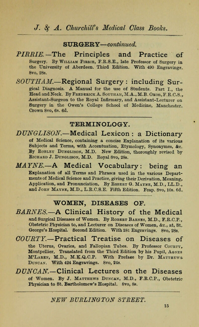 SURGERY—continued. PIRRIE. — The Principles and Practice of Surgery. By William Pibeie, F.R.8.E., late Professor of Surgery in the University of Aberdeen. Third Edition. With 490 Engravings. 8vo, 28s. SOUTHAM.—Regional Surgery : including Sur- gical Diagnosis. A Manual for the use of Students. Part I., the HeadandNeck. ByFBEDEBicKA SouTHA3i,M.A.,M.B.Oxon,F.R.C.S., Assistant-Surgeon to the Royal Infirmary, and Assistant-Lecturer on Surgery in the Owen's College School of Medicine, Manchester. Crown 8vo, 6s. 6d. TERMINOLOGY. DUNGLISON.—Medical Lexicon : a Dictionary of Medical Science, containing a concise Explanation of its various Subjects and Terms, with Accentuation, Etymology, Synonymes, &c. By Roblev Dunglison, M.D. New Edition, thoroughly revised by Richard J. Dunglison, M.D. Royal 8vo, 28s. MAYNE.—A Medical Vocabulary: being an Explanation of all Terms and Phrases used in the various Depart- ments of Medical Science and Practice, giving their Derivation, Meaning, Application, and Pronunciation. By Robebt G. Mavne, M.D., LL.D., and John Mayne, M.D., L.R.C.S.E. Fifth Edition. Fcap. 8vo, 10s. 6d. WOMEN, DISEASES OF. BARNES.— A Clinical History of the Medical and Surgical Diseases of Women. By Robebt Babnes. M.D., F.R.C.P., Obstetric Physician to, and Lecturer on Diseases of Women, &c, at, St. George's Hospital. Second Edition. With 181 Engravings. 8vo, 28e. COURTY.—Practical Treatise on Diseases of the Uterus, Ovaries, and Fallopian Tubes. By Professor Couety, Montpellier. Translated from the Third Edition by his Pupil, Agnes M'Laben, M.D., M.K.Q.C.P. With Prefaee by Dr. Matthews. Duncan. With 424 Engravings. 8vo, 24s. DUNCAN.—Clinical Lectures on the Diseases of Women. By J. Matthews Duncan, M.D., F.R.C.P., Obstetric Physician to St. Bartholomew's Hospital. 6vo, 8s.