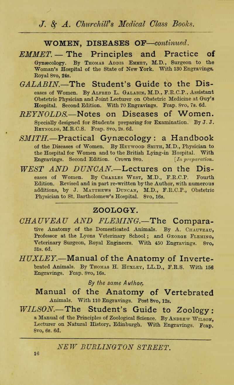 WOMEN, DISEASES OF—continued. EMMET. — The Principles and Practice of Gynecology. By Thomas Addis Emmet, M.D., Surgeon to the Woman's Hospital of the State of New York. With 130 Engravings. Royal 8vo, 24s. GALABIN.—The Student's Guide to the Dis- eases of Women. By Alfred L. Galabin, M.D., F.R.C.P., Assistant Obstetric Physician and Joint Lecturer on Obstetric Medicine at Guy's Hospital. Second Edition. With 70 Engravings. Fcap. 8vo, 7s. 6d. REYNOLDS.—Notes on Diseases of Women. Specially designed for Students preparing for Examination. By J. J. Reynolds, M.R.C.S. Fcap. 8vo, 2s. 6d. SMITH.—Practical Gynaecology : a Handbook of the Diseases of Women. By Heywood Smith, M.D., Physician to the Hospital for Women and to the British Lying-in Hospital. With Engravings. Second Edition. Crown 8vo. [In preparation. WEST AND DUNCAN.—Lectures on the Dis- eases of Women. By Charles West, M.D., F.E.C.P. Fourth Edition. Revised and in part re-written by the Author, with numerous additions, by J. Matthews Duncan, M.D., F.K.C.P., Obstetric Physician to St. Bartholomew's Hospital. 8vo, 16s. ZOOLOGY. CHAUVEAU AND FLEMING.—The Compara- tive Anatomy of the Domesticated Animals. By A. Ciiauveau, Professor at the Lyons Veterinary School; and George Fleming, Veterinary Surgeon, Royal Engineers. With 450 Engravings. 8vo, 31s. 6d. HUXLEY.—Manual of the Anatomy of Inverte- brated Animals. By Thomas H. Huxley, LL.D., F.R.S. With 156 Engravings. Fcap. 8vo, 16s. By the same A uthor. Manual of the Anatomy of Vertebrated Animals. With 110 Engravings. Post 8vo, 12s. WILSON.—The Student's Guide to Zoology: a Manual of the Principles of Zoological Science. By Andrew Wilson, Lecturer on Natural History, Edinburgh. With Engravings. Fcap. Svo, 6s. 6d. NEW BURLINGTON STREET. 16