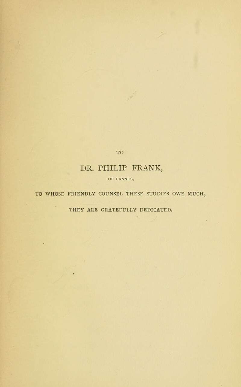 TO DR. PHILIP FRANK, OF CANNES, TO WHOSE FRIENDLY COUNSEL THESE STUDIES OWE MUCH, THEY ARE GRATEFULLY DEDICATED.